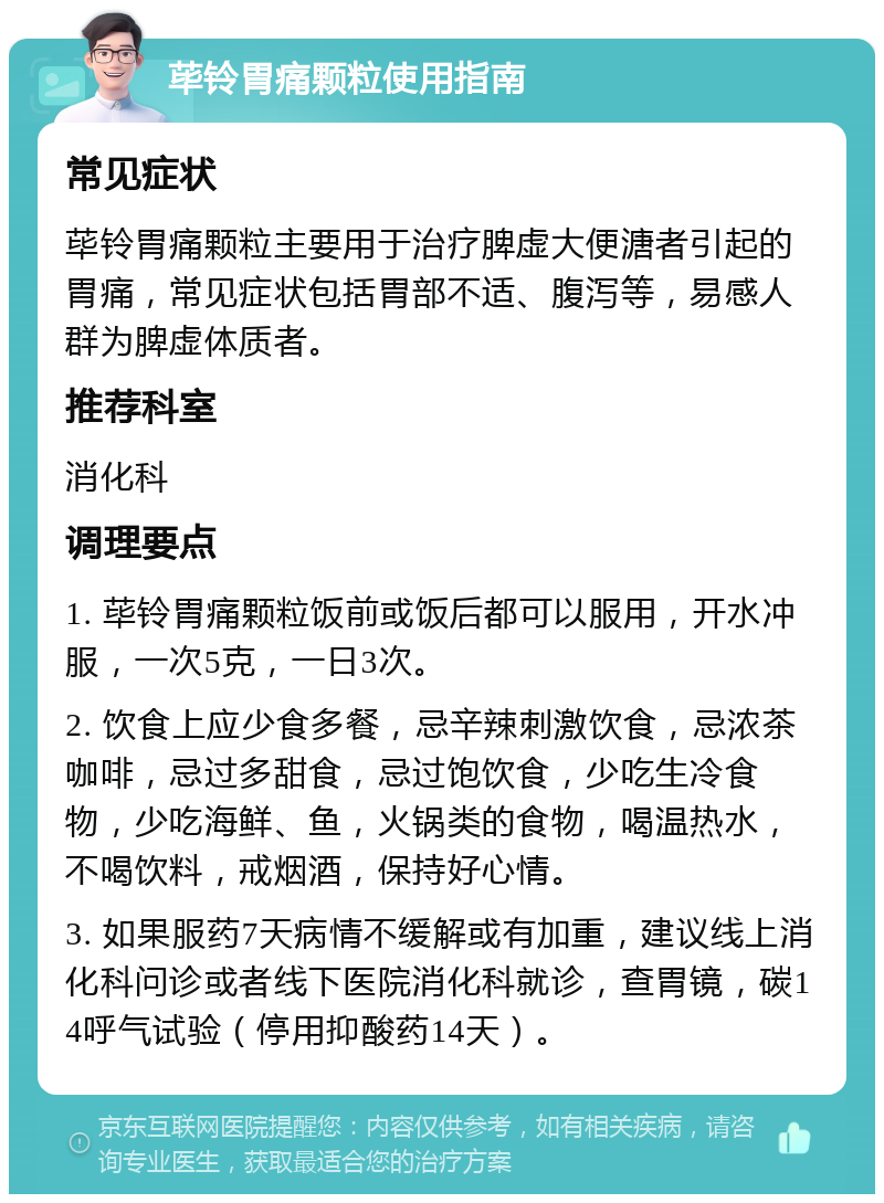 荜铃胃痛颗粒使用指南 常见症状 荜铃胃痛颗粒主要用于治疗脾虚大便溏者引起的胃痛，常见症状包括胃部不适、腹泻等，易感人群为脾虚体质者。 推荐科室 消化科 调理要点 1. 荜铃胃痛颗粒饭前或饭后都可以服用，开水冲服，一次5克，一日3次。 2. 饮食上应少食多餐，忌辛辣刺激饮食，忌浓茶咖啡，忌过多甜食，忌过饱饮食，少吃生冷食物，少吃海鲜、鱼，火锅类的食物，喝温热水，不喝饮料，戒烟酒，保持好心情。 3. 如果服药7天病情不缓解或有加重，建议线上消化科问诊或者线下医院消化科就诊，查胃镜，碳14呼气试验（停用抑酸药14天）。