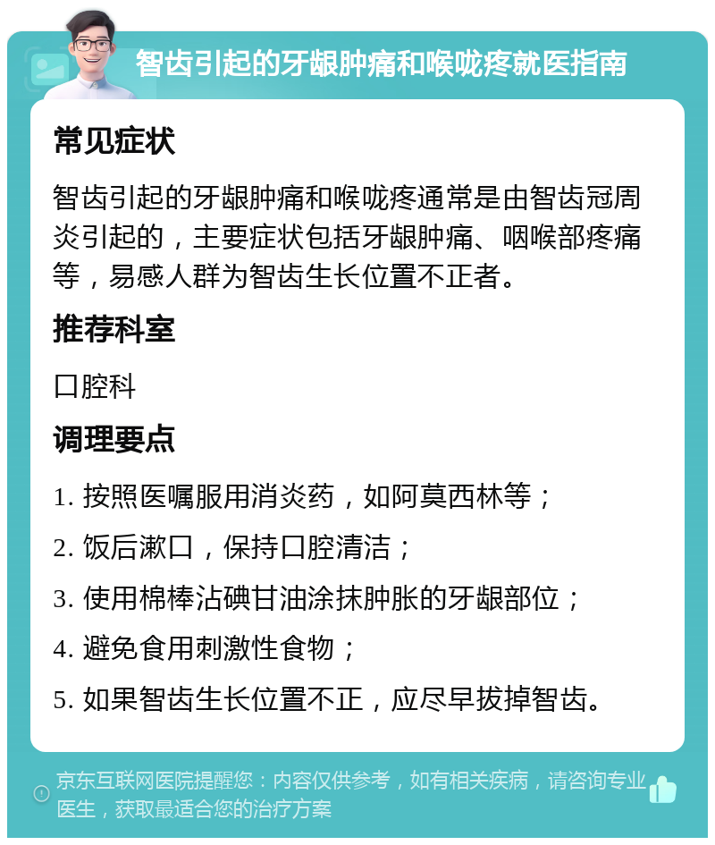 智齿引起的牙龈肿痛和喉咙疼就医指南 常见症状 智齿引起的牙龈肿痛和喉咙疼通常是由智齿冠周炎引起的，主要症状包括牙龈肿痛、咽喉部疼痛等，易感人群为智齿生长位置不正者。 推荐科室 口腔科 调理要点 1. 按照医嘱服用消炎药，如阿莫西林等； 2. 饭后漱口，保持口腔清洁； 3. 使用棉棒沾碘甘油涂抹肿胀的牙龈部位； 4. 避免食用刺激性食物； 5. 如果智齿生长位置不正，应尽早拔掉智齿。