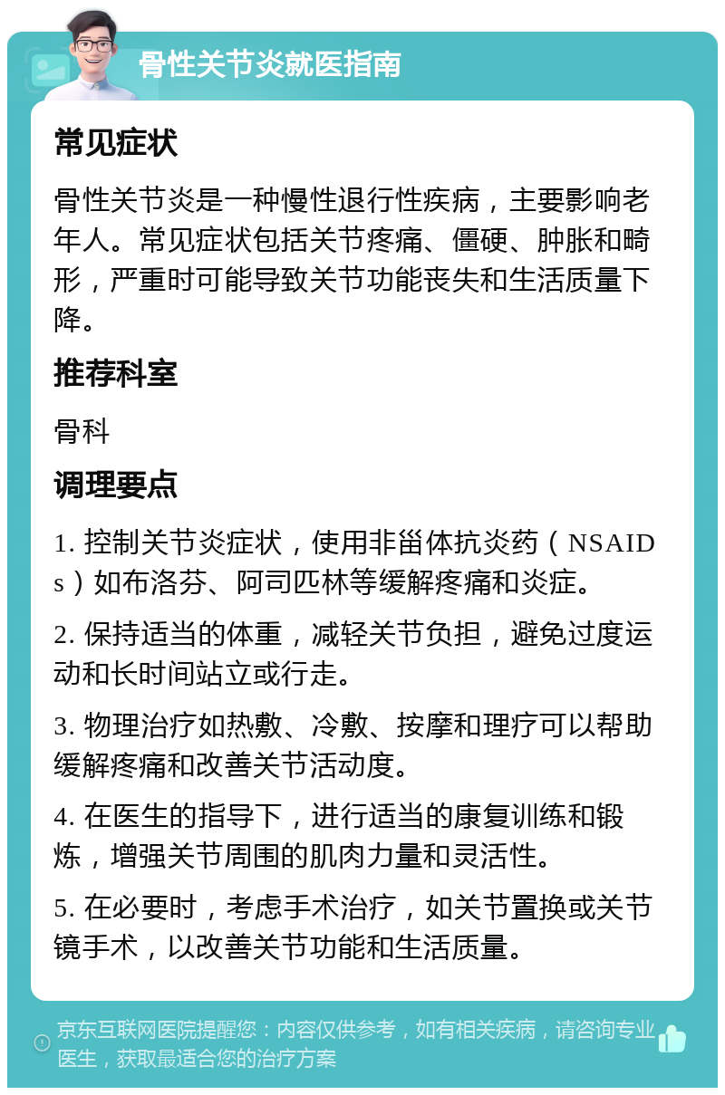 骨性关节炎就医指南 常见症状 骨性关节炎是一种慢性退行性疾病，主要影响老年人。常见症状包括关节疼痛、僵硬、肿胀和畸形，严重时可能导致关节功能丧失和生活质量下降。 推荐科室 骨科 调理要点 1. 控制关节炎症状，使用非甾体抗炎药（NSAIDs）如布洛芬、阿司匹林等缓解疼痛和炎症。 2. 保持适当的体重，减轻关节负担，避免过度运动和长时间站立或行走。 3. 物理治疗如热敷、冷敷、按摩和理疗可以帮助缓解疼痛和改善关节活动度。 4. 在医生的指导下，进行适当的康复训练和锻炼，增强关节周围的肌肉力量和灵活性。 5. 在必要时，考虑手术治疗，如关节置换或关节镜手术，以改善关节功能和生活质量。