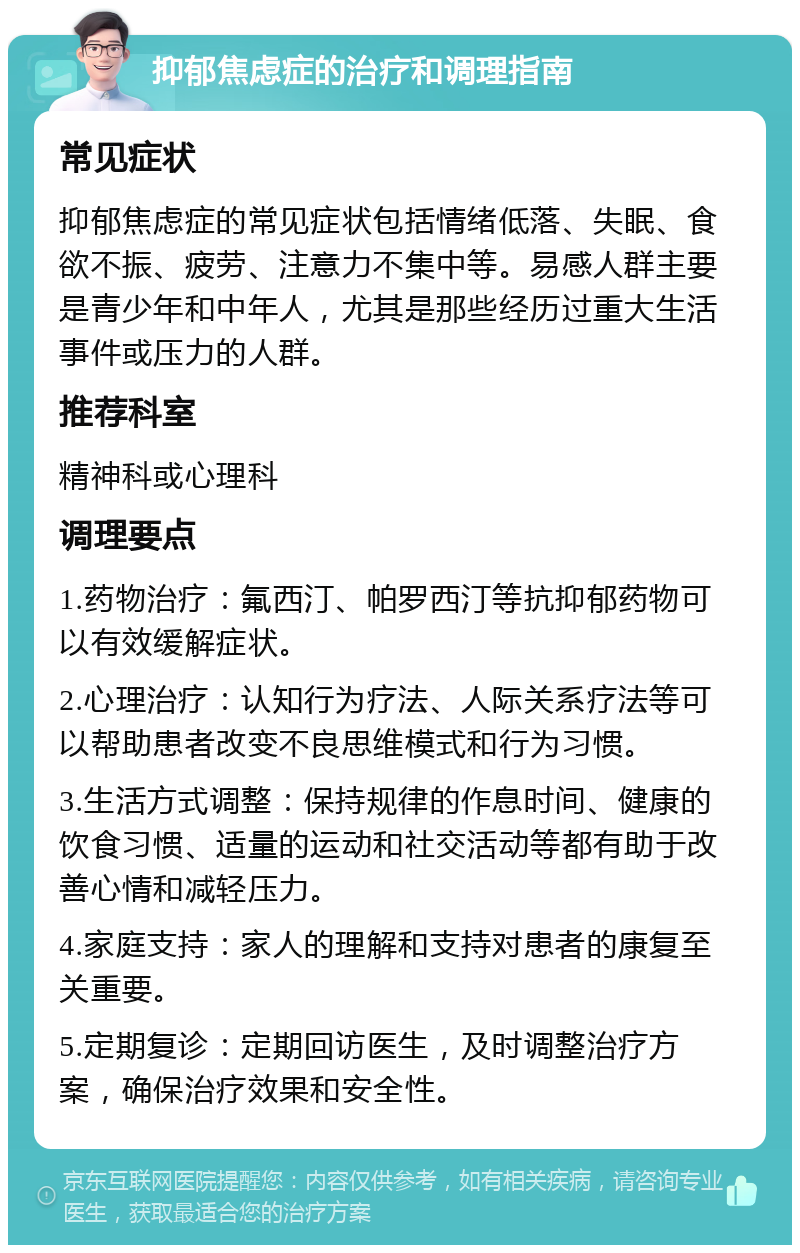 抑郁焦虑症的治疗和调理指南 常见症状 抑郁焦虑症的常见症状包括情绪低落、失眠、食欲不振、疲劳、注意力不集中等。易感人群主要是青少年和中年人，尤其是那些经历过重大生活事件或压力的人群。 推荐科室 精神科或心理科 调理要点 1.药物治疗：氟西汀、帕罗西汀等抗抑郁药物可以有效缓解症状。 2.心理治疗：认知行为疗法、人际关系疗法等可以帮助患者改变不良思维模式和行为习惯。 3.生活方式调整：保持规律的作息时间、健康的饮食习惯、适量的运动和社交活动等都有助于改善心情和减轻压力。 4.家庭支持：家人的理解和支持对患者的康复至关重要。 5.定期复诊：定期回访医生，及时调整治疗方案，确保治疗效果和安全性。