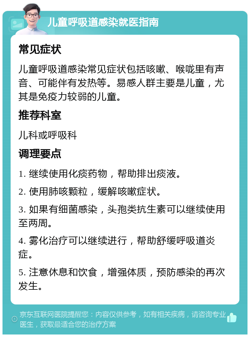 儿童呼吸道感染就医指南 常见症状 儿童呼吸道感染常见症状包括咳嗽、喉咙里有声音、可能伴有发热等。易感人群主要是儿童，尤其是免疫力较弱的儿童。 推荐科室 儿科或呼吸科 调理要点 1. 继续使用化痰药物，帮助排出痰液。 2. 使用肺咳颗粒，缓解咳嗽症状。 3. 如果有细菌感染，头孢类抗生素可以继续使用至两周。 4. 雾化治疗可以继续进行，帮助舒缓呼吸道炎症。 5. 注意休息和饮食，增强体质，预防感染的再次发生。