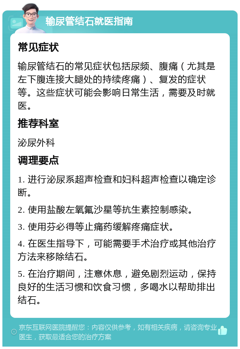 输尿管结石就医指南 常见症状 输尿管结石的常见症状包括尿频、腹痛（尤其是左下腹连接大腿处的持续疼痛）、复发的症状等。这些症状可能会影响日常生活，需要及时就医。 推荐科室 泌尿外科 调理要点 1. 进行泌尿系超声检查和妇科超声检查以确定诊断。 2. 使用盐酸左氧氟沙星等抗生素控制感染。 3. 使用芬必得等止痛药缓解疼痛症状。 4. 在医生指导下，可能需要手术治疗或其他治疗方法来移除结石。 5. 在治疗期间，注意休息，避免剧烈运动，保持良好的生活习惯和饮食习惯，多喝水以帮助排出结石。