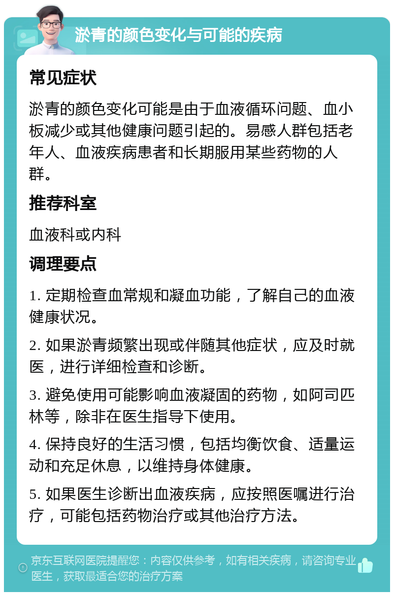 淤青的颜色变化与可能的疾病 常见症状 淤青的颜色变化可能是由于血液循环问题、血小板减少或其他健康问题引起的。易感人群包括老年人、血液疾病患者和长期服用某些药物的人群。 推荐科室 血液科或内科 调理要点 1. 定期检查血常规和凝血功能，了解自己的血液健康状况。 2. 如果淤青频繁出现或伴随其他症状，应及时就医，进行详细检查和诊断。 3. 避免使用可能影响血液凝固的药物，如阿司匹林等，除非在医生指导下使用。 4. 保持良好的生活习惯，包括均衡饮食、适量运动和充足休息，以维持身体健康。 5. 如果医生诊断出血液疾病，应按照医嘱进行治疗，可能包括药物治疗或其他治疗方法。