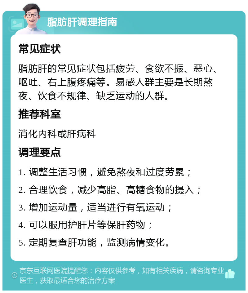 脂肪肝调理指南 常见症状 脂肪肝的常见症状包括疲劳、食欲不振、恶心、呕吐、右上腹疼痛等。易感人群主要是长期熬夜、饮食不规律、缺乏运动的人群。 推荐科室 消化内科或肝病科 调理要点 1. 调整生活习惯，避免熬夜和过度劳累； 2. 合理饮食，减少高脂、高糖食物的摄入； 3. 增加运动量，适当进行有氧运动； 4. 可以服用护肝片等保肝药物； 5. 定期复查肝功能，监测病情变化。