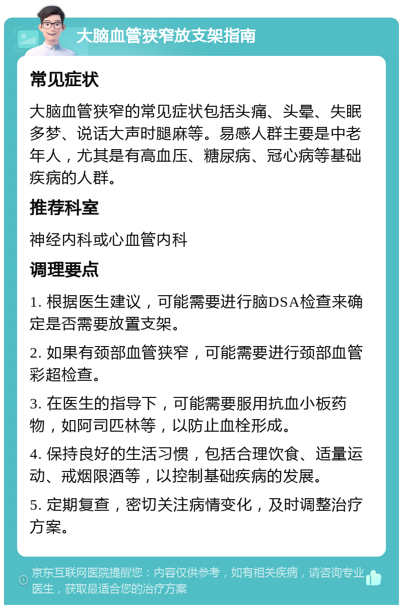 大脑血管狭窄放支架指南 常见症状 大脑血管狭窄的常见症状包括头痛、头晕、失眠多梦、说话大声时腿麻等。易感人群主要是中老年人，尤其是有高血压、糖尿病、冠心病等基础疾病的人群。 推荐科室 神经内科或心血管内科 调理要点 1. 根据医生建议，可能需要进行脑DSA检查来确定是否需要放置支架。 2. 如果有颈部血管狭窄，可能需要进行颈部血管彩超检查。 3. 在医生的指导下，可能需要服用抗血小板药物，如阿司匹林等，以防止血栓形成。 4. 保持良好的生活习惯，包括合理饮食、适量运动、戒烟限酒等，以控制基础疾病的发展。 5. 定期复查，密切关注病情变化，及时调整治疗方案。