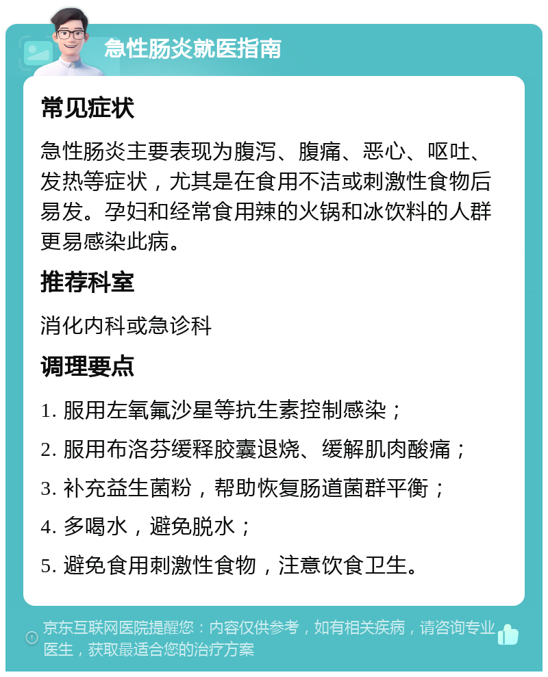 急性肠炎就医指南 常见症状 急性肠炎主要表现为腹泻、腹痛、恶心、呕吐、发热等症状，尤其是在食用不洁或刺激性食物后易发。孕妇和经常食用辣的火锅和冰饮料的人群更易感染此病。 推荐科室 消化内科或急诊科 调理要点 1. 服用左氧氟沙星等抗生素控制感染； 2. 服用布洛芬缓释胶囊退烧、缓解肌肉酸痛； 3. 补充益生菌粉，帮助恢复肠道菌群平衡； 4. 多喝水，避免脱水； 5. 避免食用刺激性食物，注意饮食卫生。