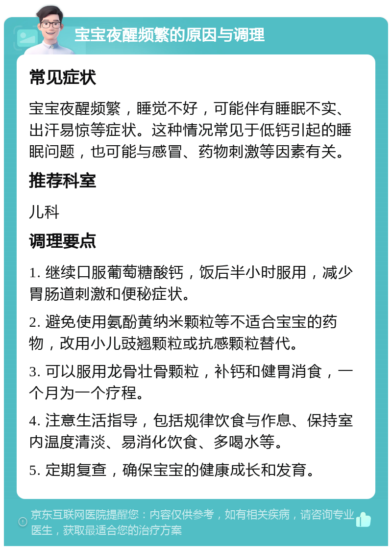 宝宝夜醒频繁的原因与调理 常见症状 宝宝夜醒频繁，睡觉不好，可能伴有睡眠不实、出汗易惊等症状。这种情况常见于低钙引起的睡眠问题，也可能与感冒、药物刺激等因素有关。 推荐科室 儿科 调理要点 1. 继续口服葡萄糖酸钙，饭后半小时服用，减少胃肠道刺激和便秘症状。 2. 避免使用氨酚黄纳米颗粒等不适合宝宝的药物，改用小儿豉翘颗粒或抗感颗粒替代。 3. 可以服用龙骨壮骨颗粒，补钙和健胃消食，一个月为一个疗程。 4. 注意生活指导，包括规律饮食与作息、保持室内温度清淡、易消化饮食、多喝水等。 5. 定期复查，确保宝宝的健康成长和发育。