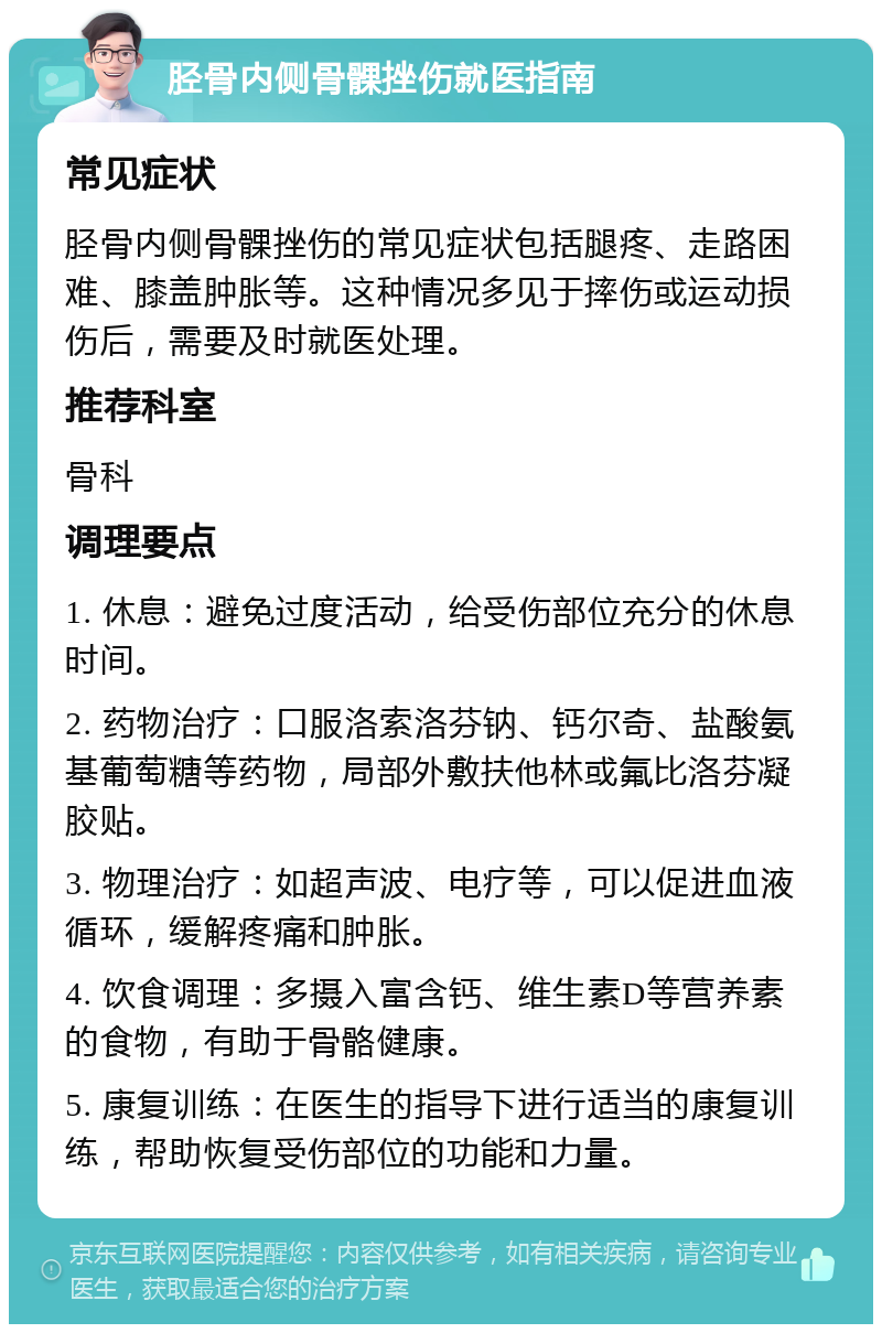 胫骨内侧骨髁挫伤就医指南 常见症状 胫骨内侧骨髁挫伤的常见症状包括腿疼、走路困难、膝盖肿胀等。这种情况多见于摔伤或运动损伤后，需要及时就医处理。 推荐科室 骨科 调理要点 1. 休息：避免过度活动，给受伤部位充分的休息时间。 2. 药物治疗：口服洛索洛芬钠、钙尔奇、盐酸氨基葡萄糖等药物，局部外敷扶他林或氟比洛芬凝胶贴。 3. 物理治疗：如超声波、电疗等，可以促进血液循环，缓解疼痛和肿胀。 4. 饮食调理：多摄入富含钙、维生素D等营养素的食物，有助于骨骼健康。 5. 康复训练：在医生的指导下进行适当的康复训练，帮助恢复受伤部位的功能和力量。