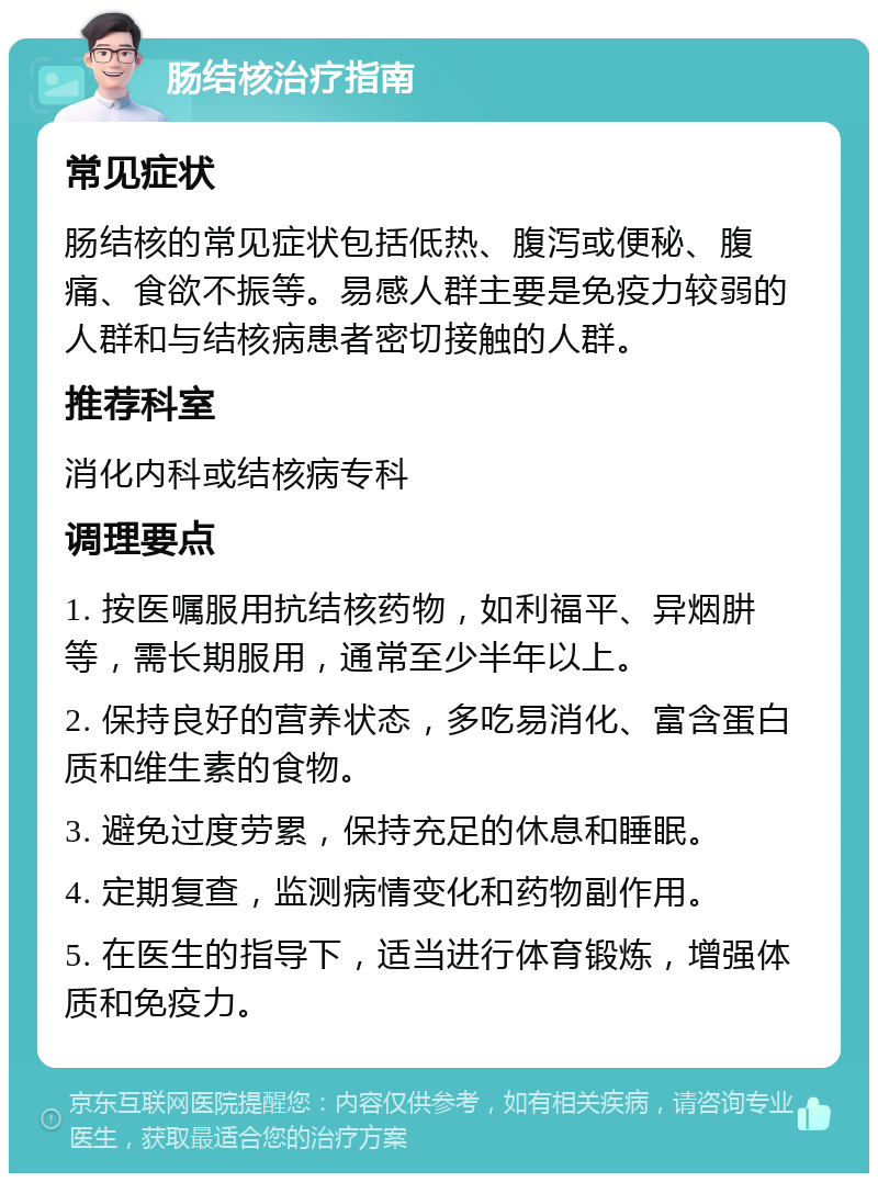 肠结核治疗指南 常见症状 肠结核的常见症状包括低热、腹泻或便秘、腹痛、食欲不振等。易感人群主要是免疫力较弱的人群和与结核病患者密切接触的人群。 推荐科室 消化内科或结核病专科 调理要点 1. 按医嘱服用抗结核药物，如利福平、异烟肼等，需长期服用，通常至少半年以上。 2. 保持良好的营养状态，多吃易消化、富含蛋白质和维生素的食物。 3. 避免过度劳累，保持充足的休息和睡眠。 4. 定期复查，监测病情变化和药物副作用。 5. 在医生的指导下，适当进行体育锻炼，增强体质和免疫力。