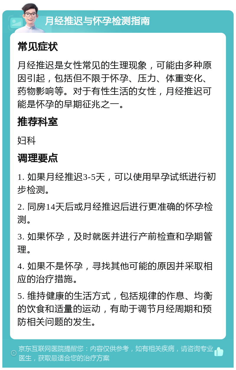 月经推迟与怀孕检测指南 常见症状 月经推迟是女性常见的生理现象，可能由多种原因引起，包括但不限于怀孕、压力、体重变化、药物影响等。对于有性生活的女性，月经推迟可能是怀孕的早期征兆之一。 推荐科室 妇科 调理要点 1. 如果月经推迟3-5天，可以使用早孕试纸进行初步检测。 2. 同房14天后或月经推迟后进行更准确的怀孕检测。 3. 如果怀孕，及时就医并进行产前检查和孕期管理。 4. 如果不是怀孕，寻找其他可能的原因并采取相应的治疗措施。 5. 维持健康的生活方式，包括规律的作息、均衡的饮食和适量的运动，有助于调节月经周期和预防相关问题的发生。