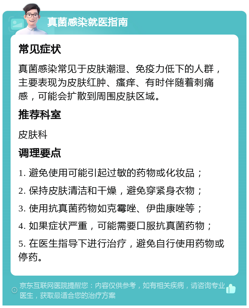 真菌感染就医指南 常见症状 真菌感染常见于皮肤潮湿、免疫力低下的人群，主要表现为皮肤红肿、瘙痒、有时伴随着刺痛感，可能会扩散到周围皮肤区域。 推荐科室 皮肤科 调理要点 1. 避免使用可能引起过敏的药物或化妆品； 2. 保持皮肤清洁和干燥，避免穿紧身衣物； 3. 使用抗真菌药物如克霉唑、伊曲康唑等； 4. 如果症状严重，可能需要口服抗真菌药物； 5. 在医生指导下进行治疗，避免自行使用药物或停药。