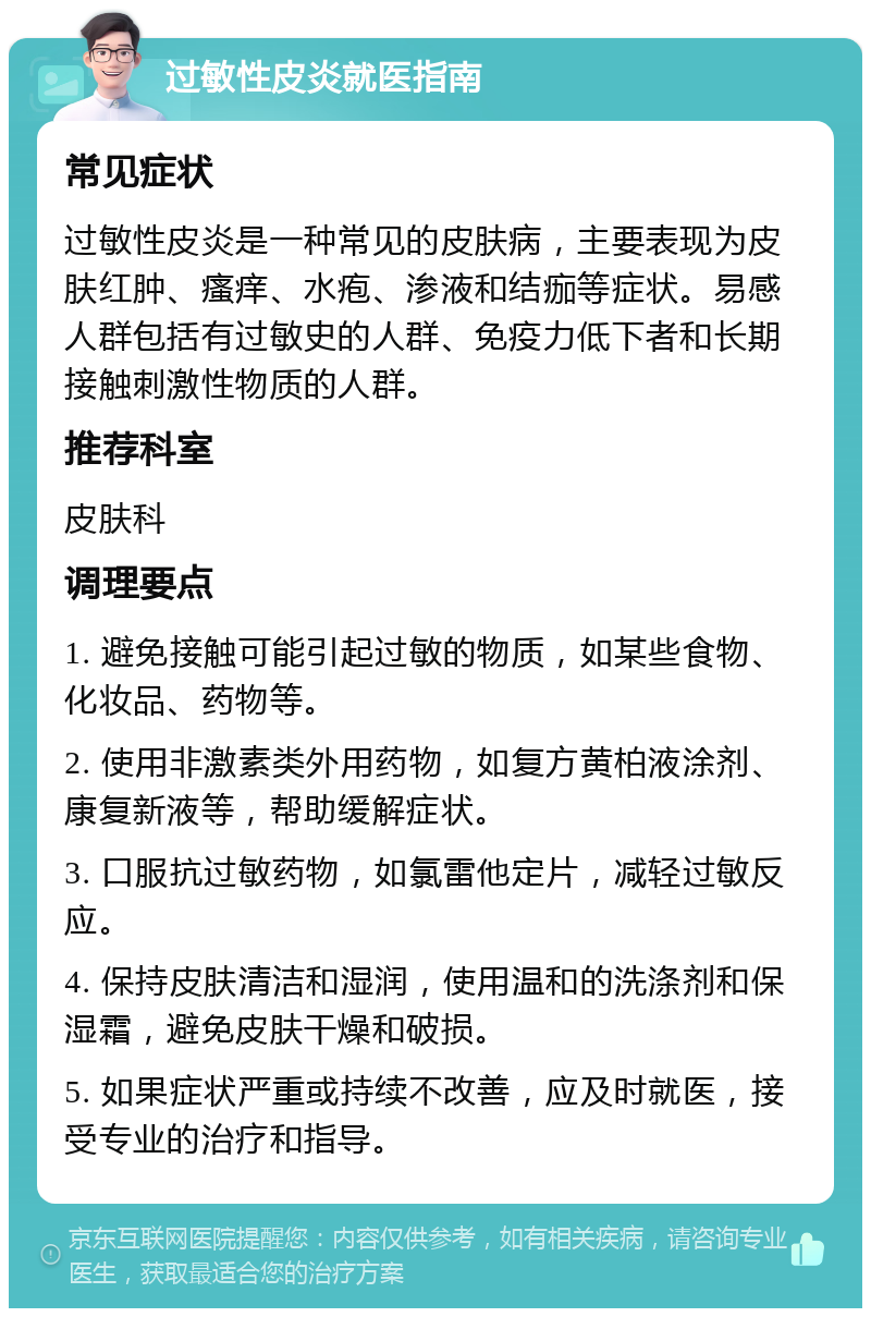 过敏性皮炎就医指南 常见症状 过敏性皮炎是一种常见的皮肤病，主要表现为皮肤红肿、瘙痒、水疱、渗液和结痂等症状。易感人群包括有过敏史的人群、免疫力低下者和长期接触刺激性物质的人群。 推荐科室 皮肤科 调理要点 1. 避免接触可能引起过敏的物质，如某些食物、化妆品、药物等。 2. 使用非激素类外用药物，如复方黄柏液涂剂、康复新液等，帮助缓解症状。 3. 口服抗过敏药物，如氯雷他定片，减轻过敏反应。 4. 保持皮肤清洁和湿润，使用温和的洗涤剂和保湿霜，避免皮肤干燥和破损。 5. 如果症状严重或持续不改善，应及时就医，接受专业的治疗和指导。