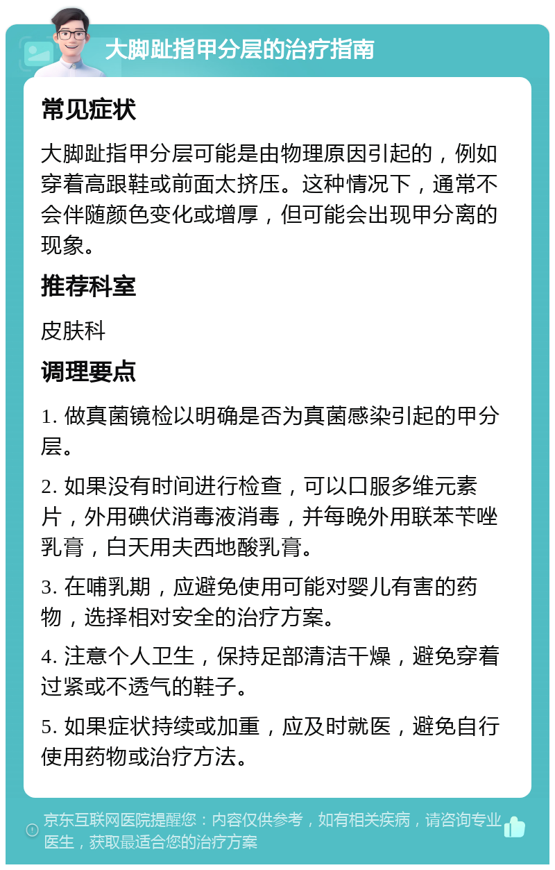 大脚趾指甲分层的治疗指南 常见症状 大脚趾指甲分层可能是由物理原因引起的，例如穿着高跟鞋或前面太挤压。这种情况下，通常不会伴随颜色变化或增厚，但可能会出现甲分离的现象。 推荐科室 皮肤科 调理要点 1. 做真菌镜检以明确是否为真菌感染引起的甲分层。 2. 如果没有时间进行检查，可以口服多维元素片，外用碘伏消毒液消毒，并每晚外用联苯苄唑乳膏，白天用夫西地酸乳膏。 3. 在哺乳期，应避免使用可能对婴儿有害的药物，选择相对安全的治疗方案。 4. 注意个人卫生，保持足部清洁干燥，避免穿着过紧或不透气的鞋子。 5. 如果症状持续或加重，应及时就医，避免自行使用药物或治疗方法。