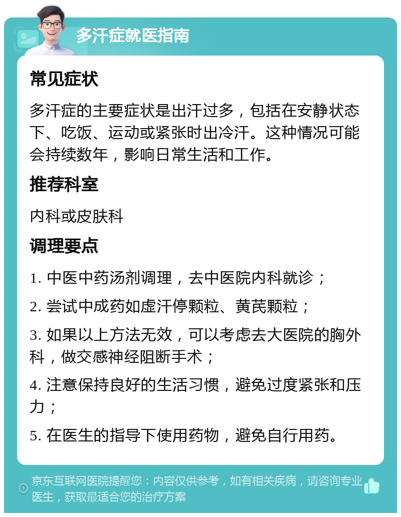 多汗症就医指南 常见症状 多汗症的主要症状是出汗过多，包括在安静状态下、吃饭、运动或紧张时出冷汗。这种情况可能会持续数年，影响日常生活和工作。 推荐科室 内科或皮肤科 调理要点 1. 中医中药汤剂调理，去中医院内科就诊； 2. 尝试中成药如虚汗停颗粒、黄芪颗粒； 3. 如果以上方法无效，可以考虑去大医院的胸外科，做交感神经阻断手术； 4. 注意保持良好的生活习惯，避免过度紧张和压力； 5. 在医生的指导下使用药物，避免自行用药。