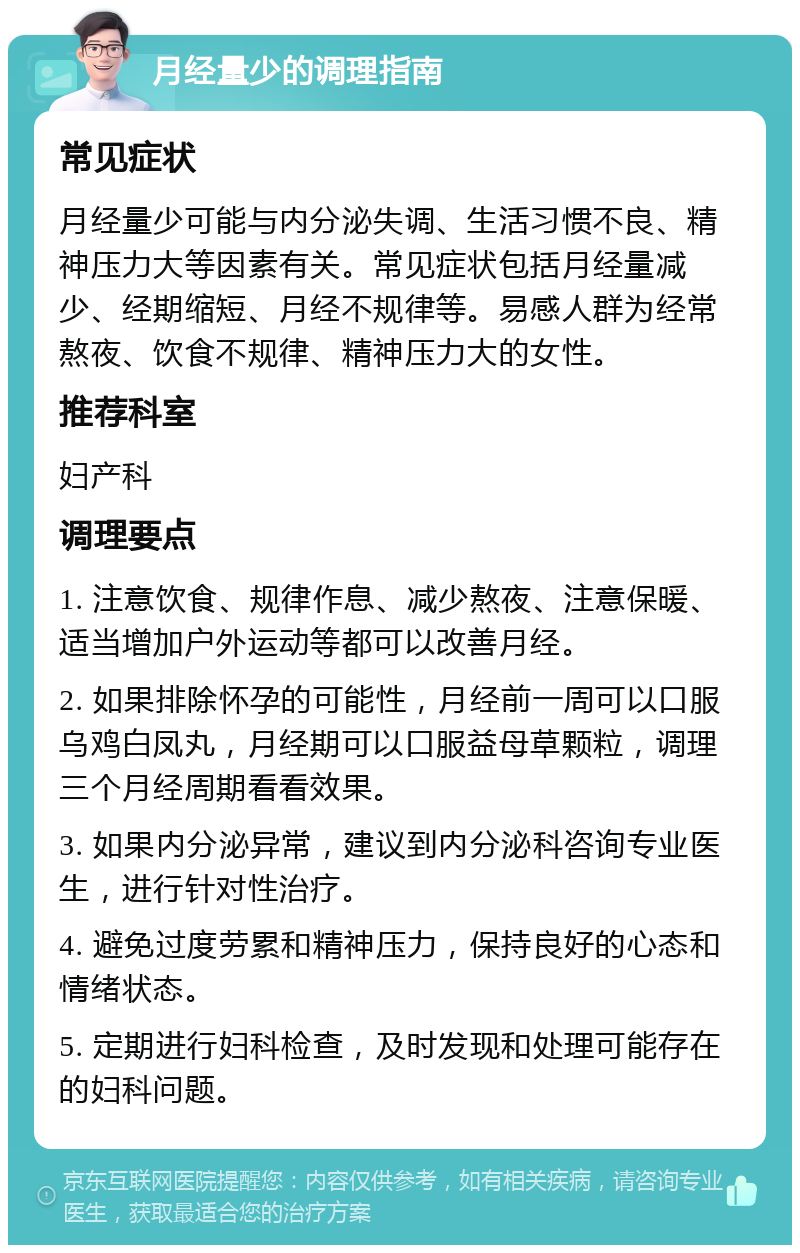 月经量少的调理指南 常见症状 月经量少可能与内分泌失调、生活习惯不良、精神压力大等因素有关。常见症状包括月经量减少、经期缩短、月经不规律等。易感人群为经常熬夜、饮食不规律、精神压力大的女性。 推荐科室 妇产科 调理要点 1. 注意饮食、规律作息、减少熬夜、注意保暖、适当增加户外运动等都可以改善月经。 2. 如果排除怀孕的可能性，月经前一周可以口服乌鸡白凤丸，月经期可以口服益母草颗粒，调理三个月经周期看看效果。 3. 如果内分泌异常，建议到内分泌科咨询专业医生，进行针对性治疗。 4. 避免过度劳累和精神压力，保持良好的心态和情绪状态。 5. 定期进行妇科检查，及时发现和处理可能存在的妇科问题。