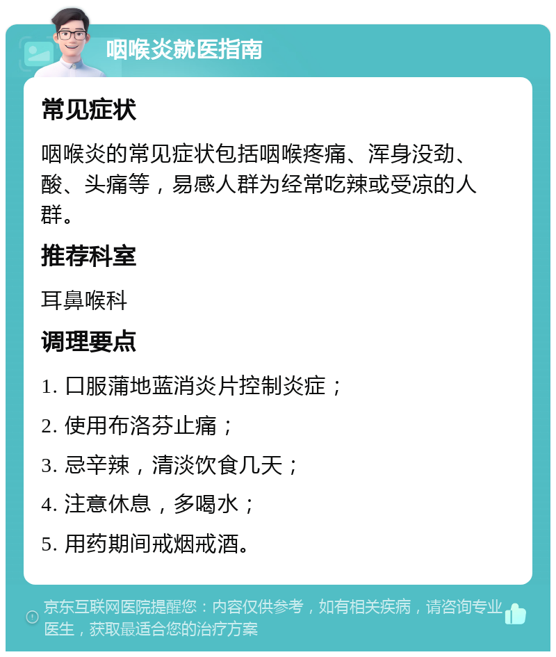 咽喉炎就医指南 常见症状 咽喉炎的常见症状包括咽喉疼痛、浑身没劲、酸、头痛等，易感人群为经常吃辣或受凉的人群。 推荐科室 耳鼻喉科 调理要点 1. 口服蒲地蓝消炎片控制炎症； 2. 使用布洛芬止痛； 3. 忌辛辣，清淡饮食几天； 4. 注意休息，多喝水； 5. 用药期间戒烟戒酒。