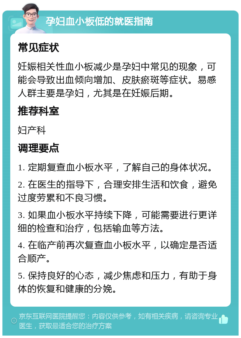 孕妇血小板低的就医指南 常见症状 妊娠相关性血小板减少是孕妇中常见的现象，可能会导致出血倾向增加、皮肤瘀斑等症状。易感人群主要是孕妇，尤其是在妊娠后期。 推荐科室 妇产科 调理要点 1. 定期复查血小板水平，了解自己的身体状况。 2. 在医生的指导下，合理安排生活和饮食，避免过度劳累和不良习惯。 3. 如果血小板水平持续下降，可能需要进行更详细的检查和治疗，包括输血等方法。 4. 在临产前再次复查血小板水平，以确定是否适合顺产。 5. 保持良好的心态，减少焦虑和压力，有助于身体的恢复和健康的分娩。