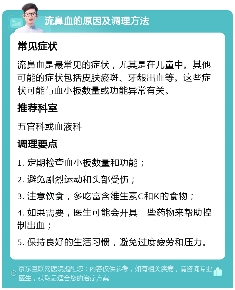 流鼻血的原因及调理方法 常见症状 流鼻血是最常见的症状，尤其是在儿童中。其他可能的症状包括皮肤瘀斑、牙龈出血等。这些症状可能与血小板数量或功能异常有关。 推荐科室 五官科或血液科 调理要点 1. 定期检查血小板数量和功能； 2. 避免剧烈运动和头部受伤； 3. 注意饮食，多吃富含维生素C和K的食物； 4. 如果需要，医生可能会开具一些药物来帮助控制出血； 5. 保持良好的生活习惯，避免过度疲劳和压力。