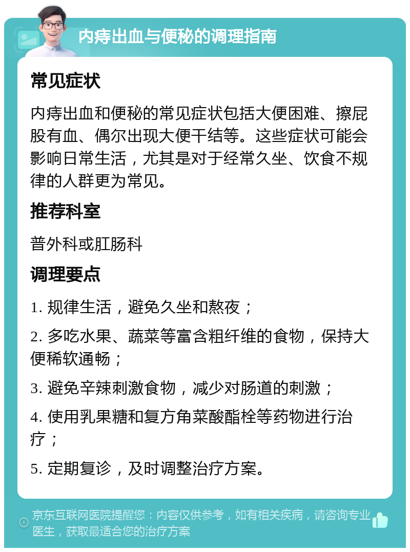 内痔出血与便秘的调理指南 常见症状 内痔出血和便秘的常见症状包括大便困难、擦屁股有血、偶尔出现大便干结等。这些症状可能会影响日常生活，尤其是对于经常久坐、饮食不规律的人群更为常见。 推荐科室 普外科或肛肠科 调理要点 1. 规律生活，避免久坐和熬夜； 2. 多吃水果、蔬菜等富含粗纤维的食物，保持大便稀软通畅； 3. 避免辛辣刺激食物，减少对肠道的刺激； 4. 使用乳果糖和复方角菜酸酯栓等药物进行治疗； 5. 定期复诊，及时调整治疗方案。