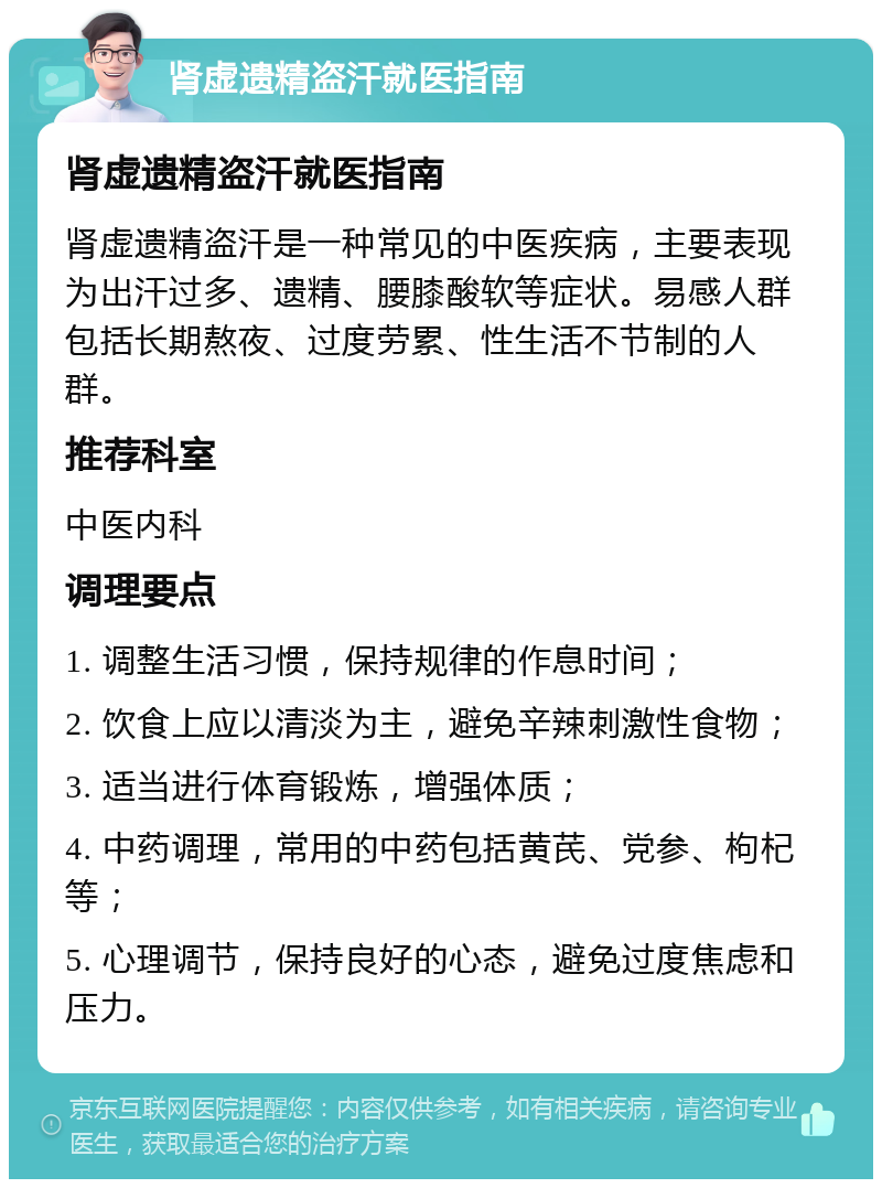 肾虚遗精盗汗就医指南 肾虚遗精盗汗就医指南 肾虚遗精盗汗是一种常见的中医疾病，主要表现为出汗过多、遗精、腰膝酸软等症状。易感人群包括长期熬夜、过度劳累、性生活不节制的人群。 推荐科室 中医内科 调理要点 1. 调整生活习惯，保持规律的作息时间； 2. 饮食上应以清淡为主，避免辛辣刺激性食物； 3. 适当进行体育锻炼，增强体质； 4. 中药调理，常用的中药包括黄芪、党参、枸杞等； 5. 心理调节，保持良好的心态，避免过度焦虑和压力。