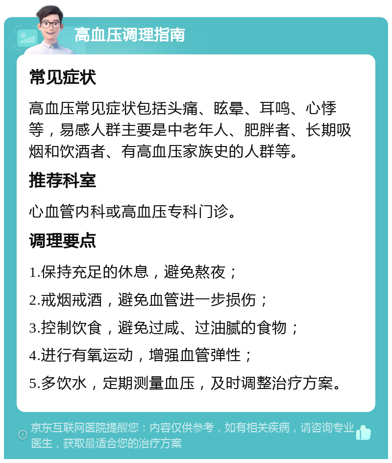 高血压调理指南 常见症状 高血压常见症状包括头痛、眩晕、耳鸣、心悸等，易感人群主要是中老年人、肥胖者、长期吸烟和饮酒者、有高血压家族史的人群等。 推荐科室 心血管内科或高血压专科门诊。 调理要点 1.保持充足的休息，避免熬夜； 2.戒烟戒酒，避免血管进一步损伤； 3.控制饮食，避免过咸、过油腻的食物； 4.进行有氧运动，增强血管弹性； 5.多饮水，定期测量血压，及时调整治疗方案。