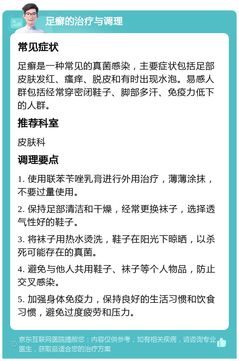 足癣的治疗与调理 常见症状 足癣是一种常见的真菌感染，主要症状包括足部皮肤发红、瘙痒、脱皮和有时出现水泡。易感人群包括经常穿密闭鞋子、脚部多汗、免疫力低下的人群。 推荐科室 皮肤科 调理要点 1. 使用联苯苄唑乳膏进行外用治疗，薄薄涂抹，不要过量使用。 2. 保持足部清洁和干燥，经常更换袜子，选择透气性好的鞋子。 3. 将袜子用热水烫洗，鞋子在阳光下晾晒，以杀死可能存在的真菌。 4. 避免与他人共用鞋子、袜子等个人物品，防止交叉感染。 5. 加强身体免疫力，保持良好的生活习惯和饮食习惯，避免过度疲劳和压力。