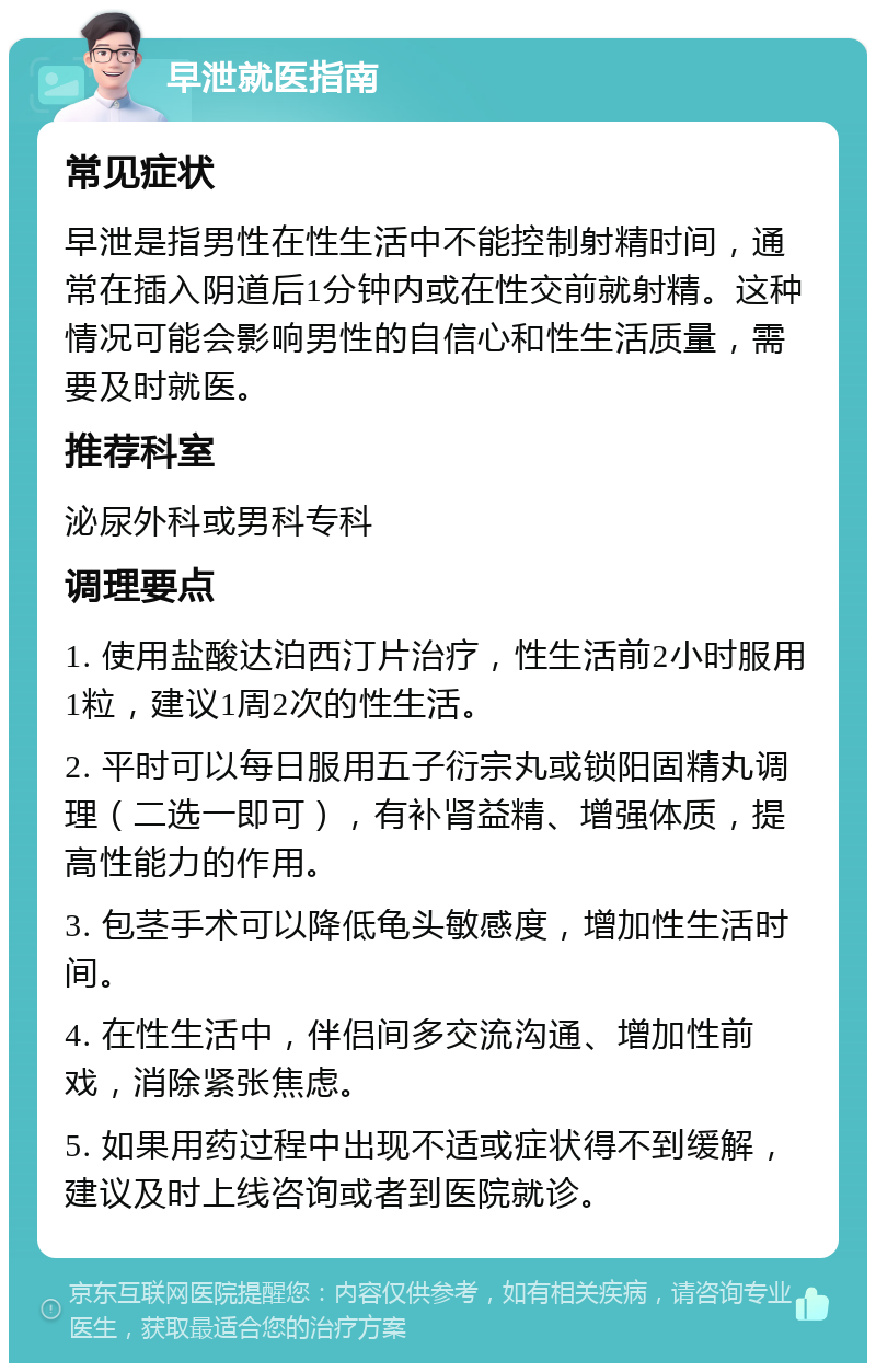 早泄就医指南 常见症状 早泄是指男性在性生活中不能控制射精时间，通常在插入阴道后1分钟内或在性交前就射精。这种情况可能会影响男性的自信心和性生活质量，需要及时就医。 推荐科室 泌尿外科或男科专科 调理要点 1. 使用盐酸达泊西汀片治疗，性生活前2小时服用1粒，建议1周2次的性生活。 2. 平时可以每日服用五子衍宗丸或锁阳固精丸调理（二选一即可），有补肾益精、增强体质，提高性能力的作用。 3. 包茎手术可以降低龟头敏感度，增加性生活时间。 4. 在性生活中，伴侣间多交流沟通、增加性前戏，消除紧张焦虑。 5. 如果用药过程中出现不适或症状得不到缓解，建议及时上线咨询或者到医院就诊。