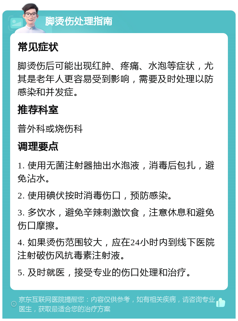 脚烫伤处理指南 常见症状 脚烫伤后可能出现红肿、疼痛、水泡等症状，尤其是老年人更容易受到影响，需要及时处理以防感染和并发症。 推荐科室 普外科或烧伤科 调理要点 1. 使用无菌注射器抽出水泡液，消毒后包扎，避免沾水。 2. 使用碘伏按时消毒伤口，预防感染。 3. 多饮水，避免辛辣刺激饮食，注意休息和避免伤口摩擦。 4. 如果烫伤范围较大，应在24小时内到线下医院注射破伤风抗毒素注射液。 5. 及时就医，接受专业的伤口处理和治疗。