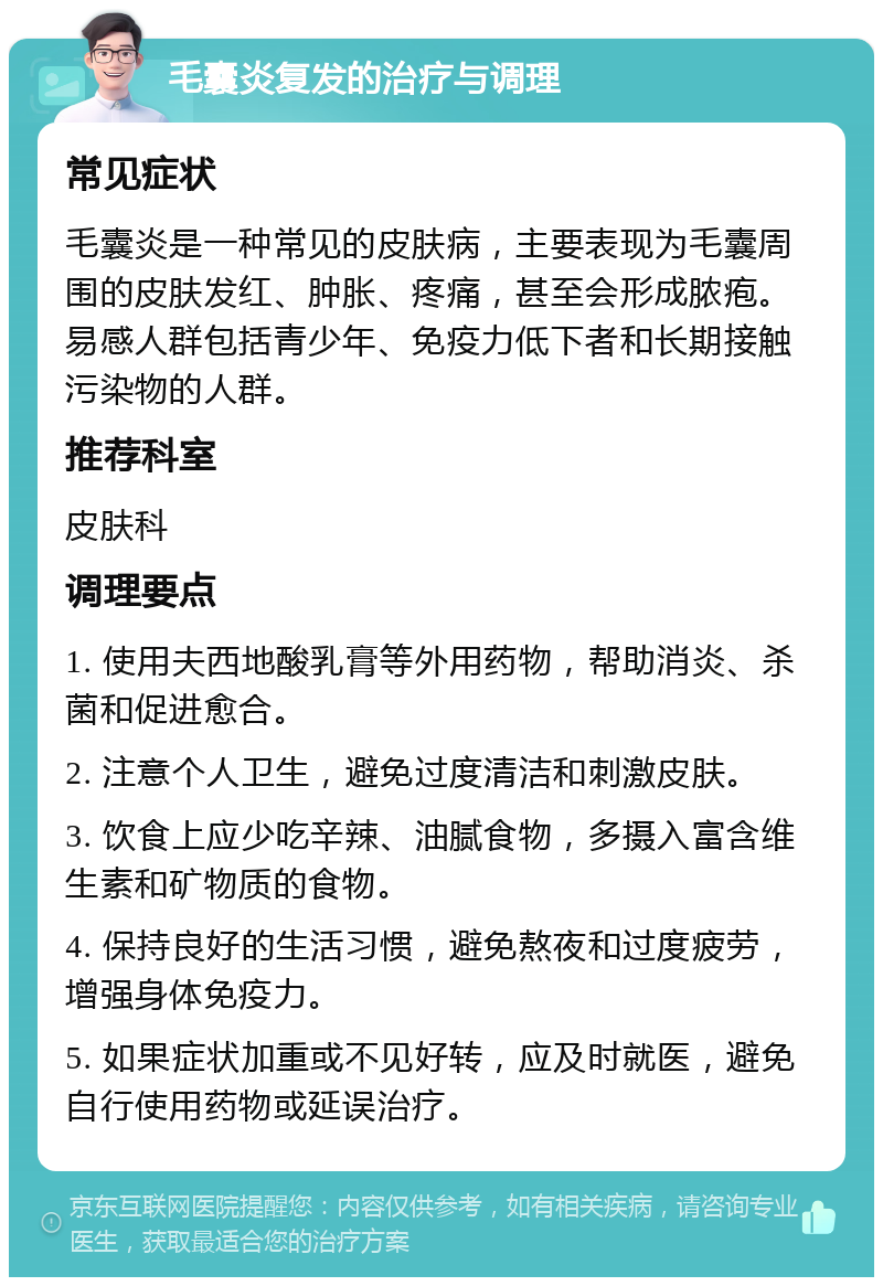 毛囊炎复发的治疗与调理 常见症状 毛囊炎是一种常见的皮肤病，主要表现为毛囊周围的皮肤发红、肿胀、疼痛，甚至会形成脓疱。易感人群包括青少年、免疫力低下者和长期接触污染物的人群。 推荐科室 皮肤科 调理要点 1. 使用夫西地酸乳膏等外用药物，帮助消炎、杀菌和促进愈合。 2. 注意个人卫生，避免过度清洁和刺激皮肤。 3. 饮食上应少吃辛辣、油腻食物，多摄入富含维生素和矿物质的食物。 4. 保持良好的生活习惯，避免熬夜和过度疲劳，增强身体免疫力。 5. 如果症状加重或不见好转，应及时就医，避免自行使用药物或延误治疗。