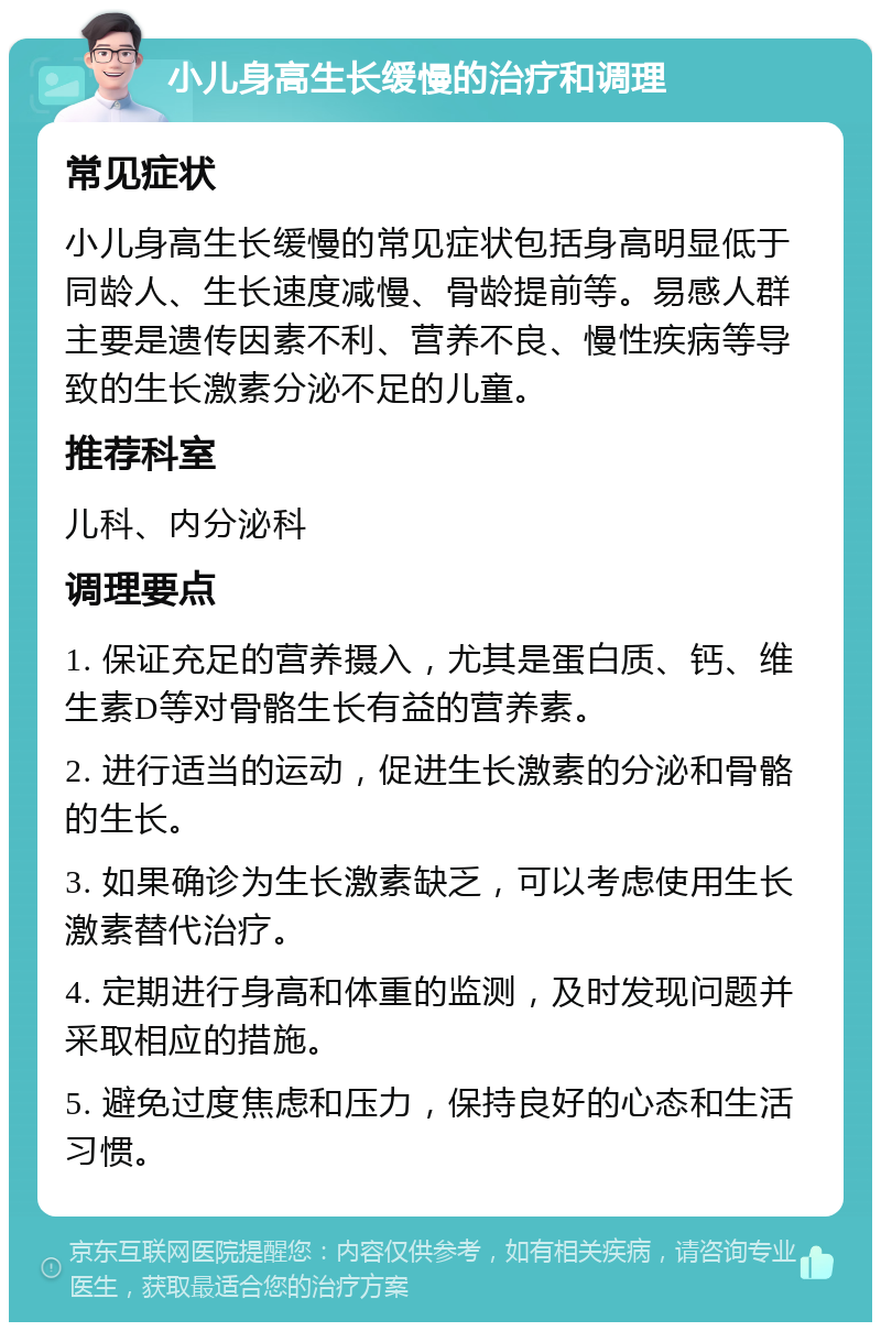 小儿身高生长缓慢的治疗和调理 常见症状 小儿身高生长缓慢的常见症状包括身高明显低于同龄人、生长速度减慢、骨龄提前等。易感人群主要是遗传因素不利、营养不良、慢性疾病等导致的生长激素分泌不足的儿童。 推荐科室 儿科、内分泌科 调理要点 1. 保证充足的营养摄入，尤其是蛋白质、钙、维生素D等对骨骼生长有益的营养素。 2. 进行适当的运动，促进生长激素的分泌和骨骼的生长。 3. 如果确诊为生长激素缺乏，可以考虑使用生长激素替代治疗。 4. 定期进行身高和体重的监测，及时发现问题并采取相应的措施。 5. 避免过度焦虑和压力，保持良好的心态和生活习惯。