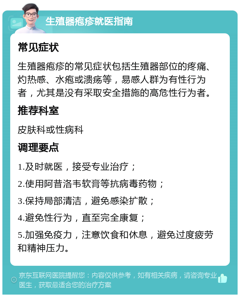 生殖器疱疹就医指南 常见症状 生殖器疱疹的常见症状包括生殖器部位的疼痛、灼热感、水疱或溃疡等，易感人群为有性行为者，尤其是没有采取安全措施的高危性行为者。 推荐科室 皮肤科或性病科 调理要点 1.及时就医，接受专业治疗； 2.使用阿昔洛韦软膏等抗病毒药物； 3.保持局部清洁，避免感染扩散； 4.避免性行为，直至完全康复； 5.加强免疫力，注意饮食和休息，避免过度疲劳和精神压力。