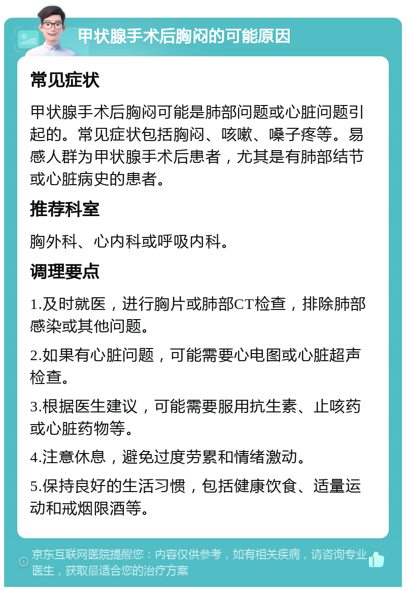 甲状腺手术后胸闷的可能原因 常见症状 甲状腺手术后胸闷可能是肺部问题或心脏问题引起的。常见症状包括胸闷、咳嗽、嗓子疼等。易感人群为甲状腺手术后患者，尤其是有肺部结节或心脏病史的患者。 推荐科室 胸外科、心内科或呼吸内科。 调理要点 1.及时就医，进行胸片或肺部CT检查，排除肺部感染或其他问题。 2.如果有心脏问题，可能需要心电图或心脏超声检查。 3.根据医生建议，可能需要服用抗生素、止咳药或心脏药物等。 4.注意休息，避免过度劳累和情绪激动。 5.保持良好的生活习惯，包括健康饮食、适量运动和戒烟限酒等。