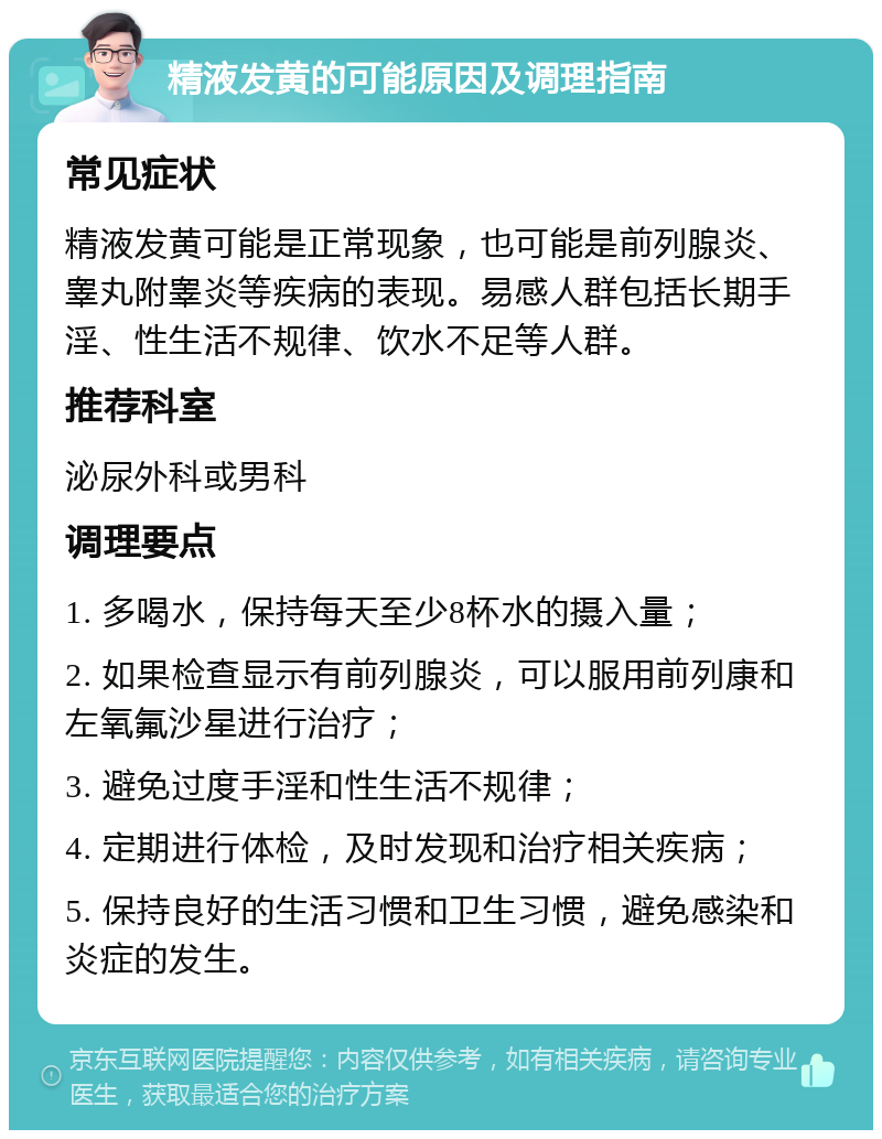 精液发黄的可能原因及调理指南 常见症状 精液发黄可能是正常现象，也可能是前列腺炎、睾丸附睾炎等疾病的表现。易感人群包括长期手淫、性生活不规律、饮水不足等人群。 推荐科室 泌尿外科或男科 调理要点 1. 多喝水，保持每天至少8杯水的摄入量； 2. 如果检查显示有前列腺炎，可以服用前列康和左氧氟沙星进行治疗； 3. 避免过度手淫和性生活不规律； 4. 定期进行体检，及时发现和治疗相关疾病； 5. 保持良好的生活习惯和卫生习惯，避免感染和炎症的发生。