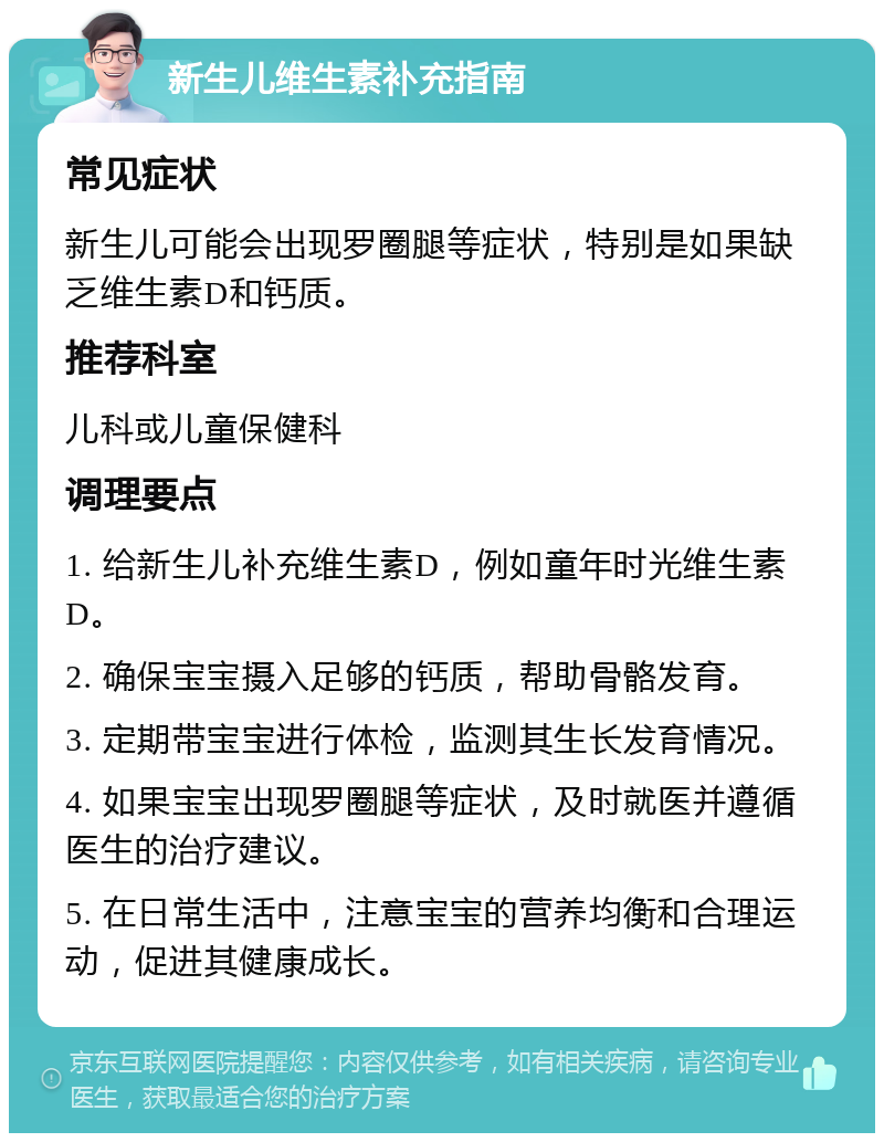 新生儿维生素补充指南 常见症状 新生儿可能会出现罗圈腿等症状，特别是如果缺乏维生素D和钙质。 推荐科室 儿科或儿童保健科 调理要点 1. 给新生儿补充维生素D，例如童年时光维生素D。 2. 确保宝宝摄入足够的钙质，帮助骨骼发育。 3. 定期带宝宝进行体检，监测其生长发育情况。 4. 如果宝宝出现罗圈腿等症状，及时就医并遵循医生的治疗建议。 5. 在日常生活中，注意宝宝的营养均衡和合理运动，促进其健康成长。