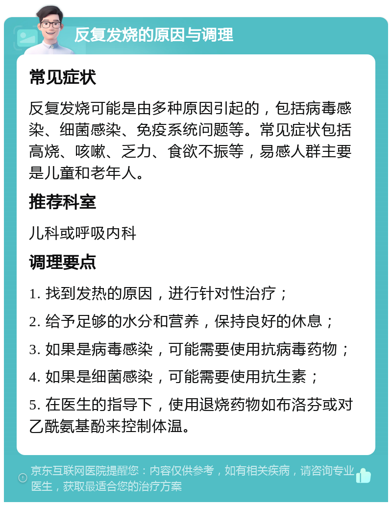 反复发烧的原因与调理 常见症状 反复发烧可能是由多种原因引起的，包括病毒感染、细菌感染、免疫系统问题等。常见症状包括高烧、咳嗽、乏力、食欲不振等，易感人群主要是儿童和老年人。 推荐科室 儿科或呼吸内科 调理要点 1. 找到发热的原因，进行针对性治疗； 2. 给予足够的水分和营养，保持良好的休息； 3. 如果是病毒感染，可能需要使用抗病毒药物； 4. 如果是细菌感染，可能需要使用抗生素； 5. 在医生的指导下，使用退烧药物如布洛芬或对乙酰氨基酚来控制体温。