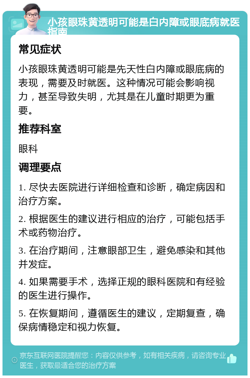 小孩眼珠黄透明可能是白内障或眼底病就医指南 常见症状 小孩眼珠黄透明可能是先天性白内障或眼底病的表现，需要及时就医。这种情况可能会影响视力，甚至导致失明，尤其是在儿童时期更为重要。 推荐科室 眼科 调理要点 1. 尽快去医院进行详细检查和诊断，确定病因和治疗方案。 2. 根据医生的建议进行相应的治疗，可能包括手术或药物治疗。 3. 在治疗期间，注意眼部卫生，避免感染和其他并发症。 4. 如果需要手术，选择正规的眼科医院和有经验的医生进行操作。 5. 在恢复期间，遵循医生的建议，定期复查，确保病情稳定和视力恢复。