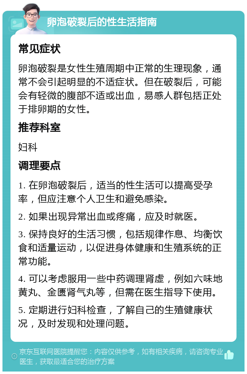 卵泡破裂后的性生活指南 常见症状 卵泡破裂是女性生殖周期中正常的生理现象，通常不会引起明显的不适症状。但在破裂后，可能会有轻微的腹部不适或出血，易感人群包括正处于排卵期的女性。 推荐科室 妇科 调理要点 1. 在卵泡破裂后，适当的性生活可以提高受孕率，但应注意个人卫生和避免感染。 2. 如果出现异常出血或疼痛，应及时就医。 3. 保持良好的生活习惯，包括规律作息、均衡饮食和适量运动，以促进身体健康和生殖系统的正常功能。 4. 可以考虑服用一些中药调理肾虚，例如六味地黄丸、金匮肾气丸等，但需在医生指导下使用。 5. 定期进行妇科检查，了解自己的生殖健康状况，及时发现和处理问题。