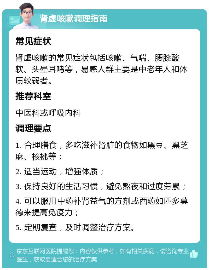 肾虚咳嗽调理指南 常见症状 肾虚咳嗽的常见症状包括咳嗽、气喘、腰膝酸软、头晕耳鸣等，易感人群主要是中老年人和体质较弱者。 推荐科室 中医科或呼吸内科 调理要点 1. 合理膳食，多吃滋补肾脏的食物如黑豆、黑芝麻、核桃等； 2. 适当运动，增强体质； 3. 保持良好的生活习惯，避免熬夜和过度劳累； 4. 可以服用中药补肾益气的方剂或西药如匹多莫德来提高免疫力； 5. 定期复查，及时调整治疗方案。