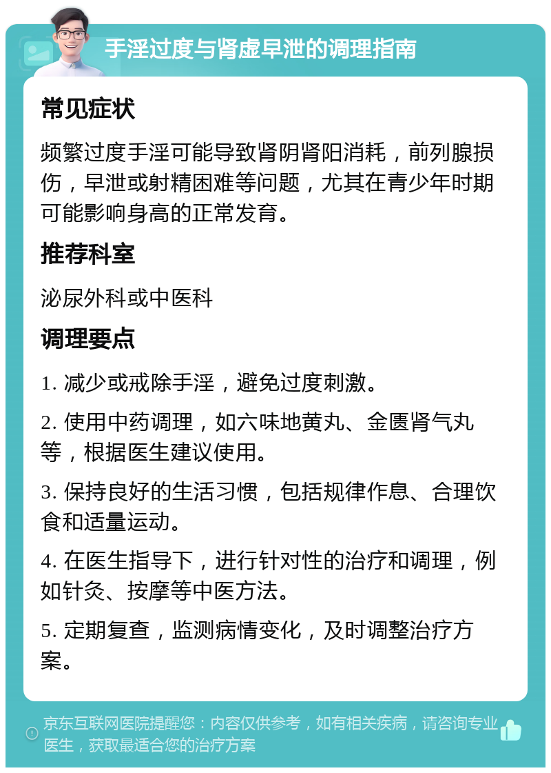 手淫过度与肾虚早泄的调理指南 常见症状 频繁过度手淫可能导致肾阴肾阳消耗，前列腺损伤，早泄或射精困难等问题，尤其在青少年时期可能影响身高的正常发育。 推荐科室 泌尿外科或中医科 调理要点 1. 减少或戒除手淫，避免过度刺激。 2. 使用中药调理，如六味地黄丸、金匮肾气丸等，根据医生建议使用。 3. 保持良好的生活习惯，包括规律作息、合理饮食和适量运动。 4. 在医生指导下，进行针对性的治疗和调理，例如针灸、按摩等中医方法。 5. 定期复查，监测病情变化，及时调整治疗方案。