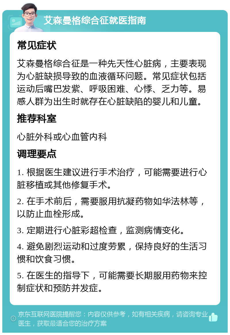 艾森曼格综合征就医指南 常见症状 艾森曼格综合征是一种先天性心脏病，主要表现为心脏缺损导致的血液循环问题。常见症状包括运动后嘴巴发紫、呼吸困难、心悸、乏力等。易感人群为出生时就存在心脏缺陷的婴儿和儿童。 推荐科室 心脏外科或心血管内科 调理要点 1. 根据医生建议进行手术治疗，可能需要进行心脏移植或其他修复手术。 2. 在手术前后，需要服用抗凝药物如华法林等，以防止血栓形成。 3. 定期进行心脏彩超检查，监测病情变化。 4. 避免剧烈运动和过度劳累，保持良好的生活习惯和饮食习惯。 5. 在医生的指导下，可能需要长期服用药物来控制症状和预防并发症。