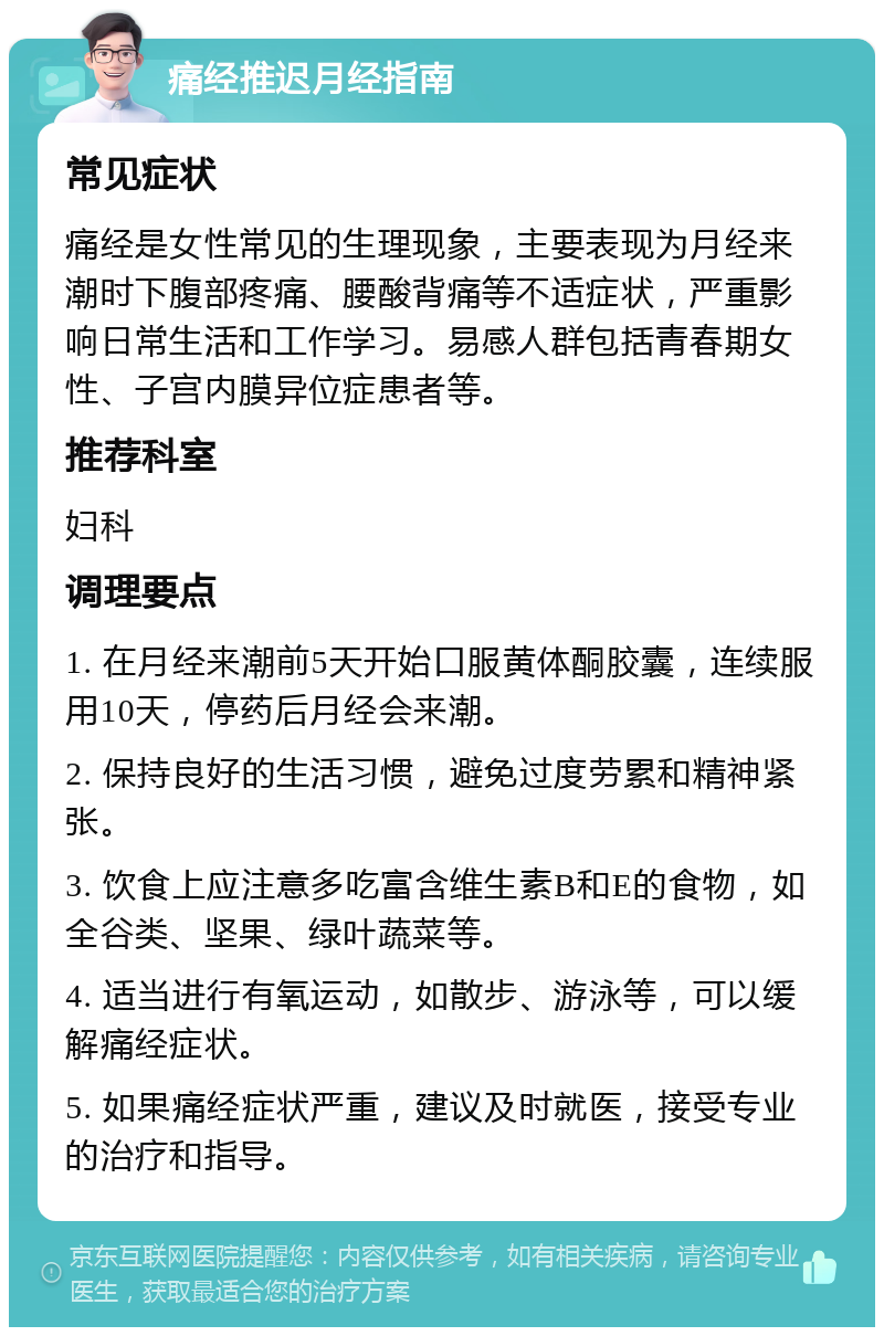 痛经推迟月经指南 常见症状 痛经是女性常见的生理现象，主要表现为月经来潮时下腹部疼痛、腰酸背痛等不适症状，严重影响日常生活和工作学习。易感人群包括青春期女性、子宫内膜异位症患者等。 推荐科室 妇科 调理要点 1. 在月经来潮前5天开始口服黄体酮胶囊，连续服用10天，停药后月经会来潮。 2. 保持良好的生活习惯，避免过度劳累和精神紧张。 3. 饮食上应注意多吃富含维生素B和E的食物，如全谷类、坚果、绿叶蔬菜等。 4. 适当进行有氧运动，如散步、游泳等，可以缓解痛经症状。 5. 如果痛经症状严重，建议及时就医，接受专业的治疗和指导。