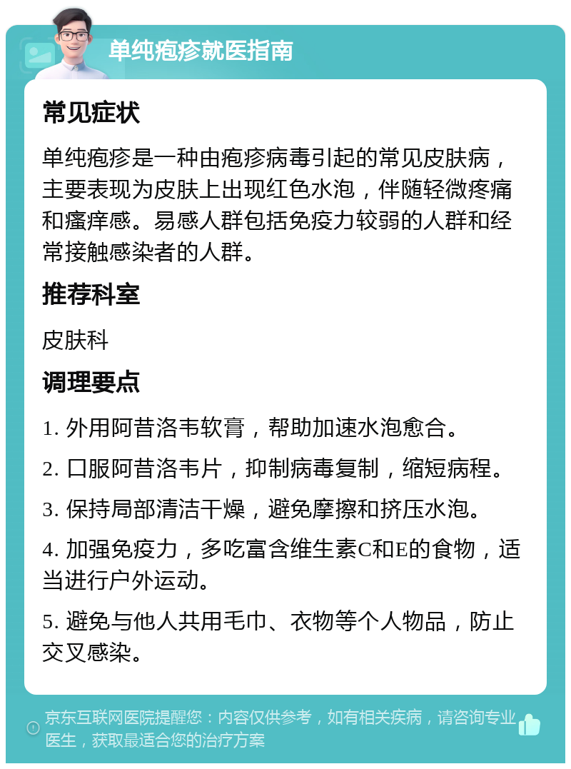 单纯疱疹就医指南 常见症状 单纯疱疹是一种由疱疹病毒引起的常见皮肤病，主要表现为皮肤上出现红色水泡，伴随轻微疼痛和瘙痒感。易感人群包括免疫力较弱的人群和经常接触感染者的人群。 推荐科室 皮肤科 调理要点 1. 外用阿昔洛韦软膏，帮助加速水泡愈合。 2. 口服阿昔洛韦片，抑制病毒复制，缩短病程。 3. 保持局部清洁干燥，避免摩擦和挤压水泡。 4. 加强免疫力，多吃富含维生素C和E的食物，适当进行户外运动。 5. 避免与他人共用毛巾、衣物等个人物品，防止交叉感染。