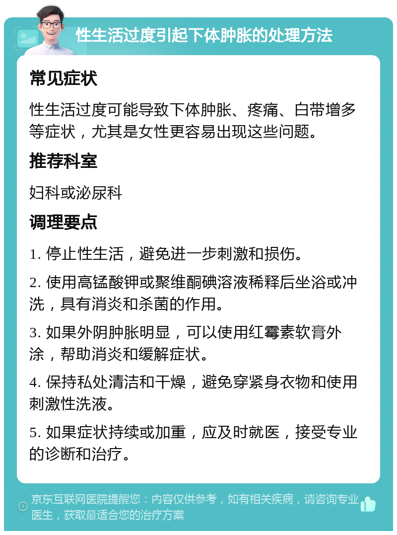 性生活过度引起下体肿胀的处理方法 常见症状 性生活过度可能导致下体肿胀、疼痛、白带增多等症状，尤其是女性更容易出现这些问题。 推荐科室 妇科或泌尿科 调理要点 1. 停止性生活，避免进一步刺激和损伤。 2. 使用高锰酸钾或聚维酮碘溶液稀释后坐浴或冲洗，具有消炎和杀菌的作用。 3. 如果外阴肿胀明显，可以使用红霉素软膏外涂，帮助消炎和缓解症状。 4. 保持私处清洁和干燥，避免穿紧身衣物和使用刺激性洗液。 5. 如果症状持续或加重，应及时就医，接受专业的诊断和治疗。