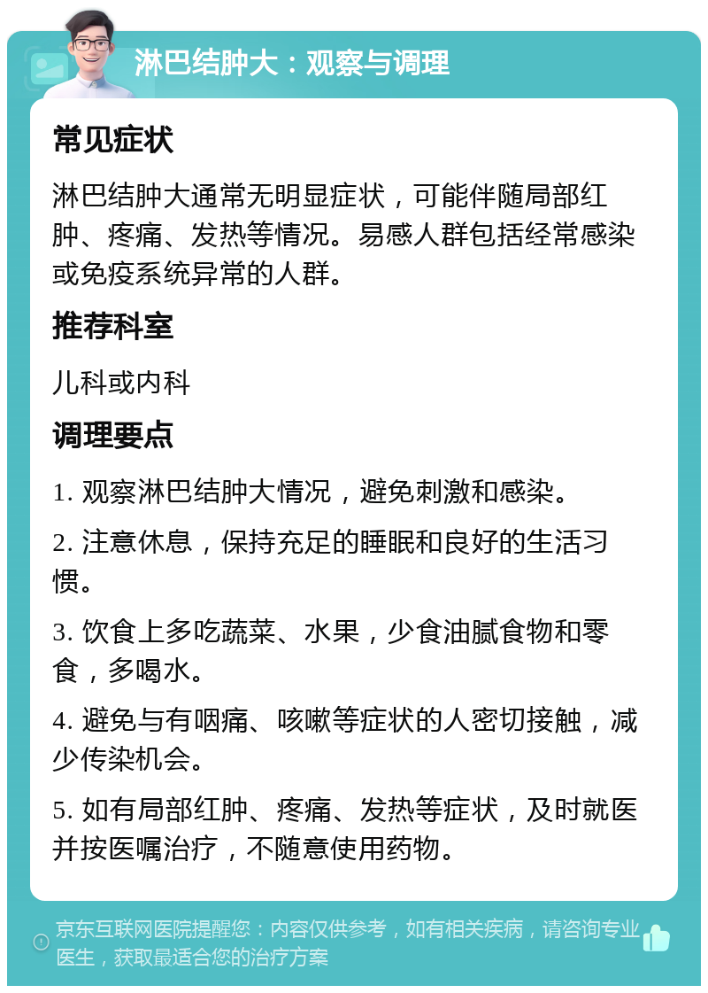 淋巴结肿大：观察与调理 常见症状 淋巴结肿大通常无明显症状，可能伴随局部红肿、疼痛、发热等情况。易感人群包括经常感染或免疫系统异常的人群。 推荐科室 儿科或内科 调理要点 1. 观察淋巴结肿大情况，避免刺激和感染。 2. 注意休息，保持充足的睡眠和良好的生活习惯。 3. 饮食上多吃蔬菜、水果，少食油腻食物和零食，多喝水。 4. 避免与有咽痛、咳嗽等症状的人密切接触，减少传染机会。 5. 如有局部红肿、疼痛、发热等症状，及时就医并按医嘱治疗，不随意使用药物。