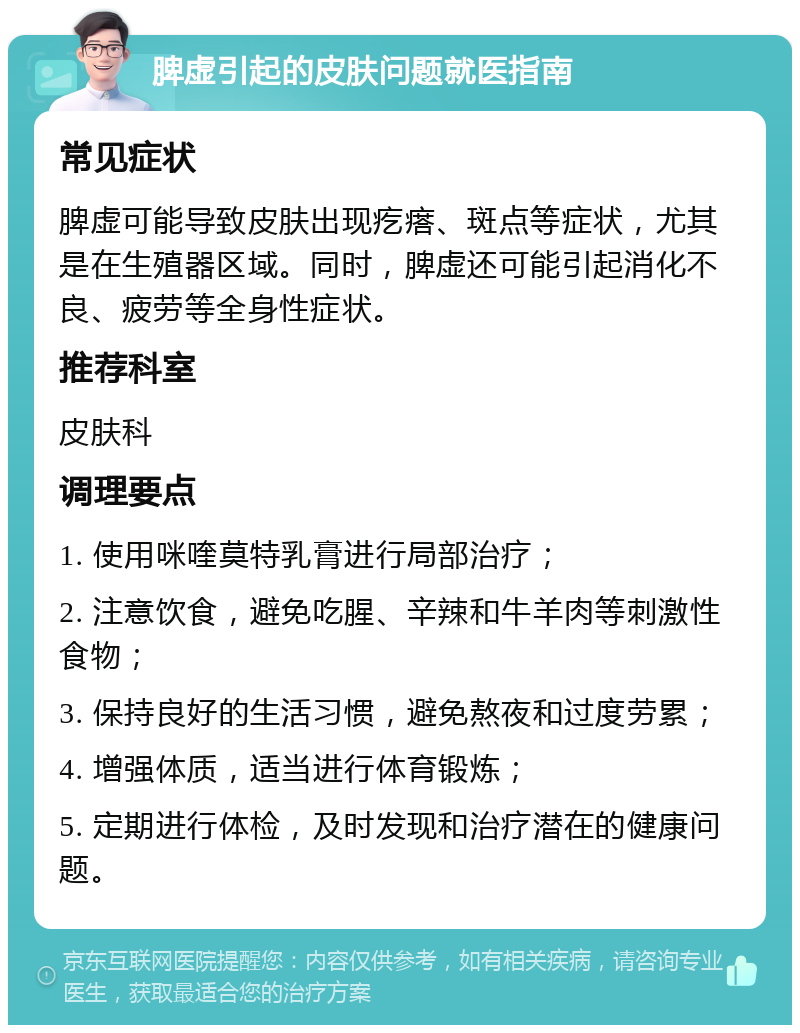 脾虚引起的皮肤问题就医指南 常见症状 脾虚可能导致皮肤出现疙瘩、斑点等症状，尤其是在生殖器区域。同时，脾虚还可能引起消化不良、疲劳等全身性症状。 推荐科室 皮肤科 调理要点 1. 使用咪喹莫特乳膏进行局部治疗； 2. 注意饮食，避免吃腥、辛辣和牛羊肉等刺激性食物； 3. 保持良好的生活习惯，避免熬夜和过度劳累； 4. 增强体质，适当进行体育锻炼； 5. 定期进行体检，及时发现和治疗潜在的健康问题。