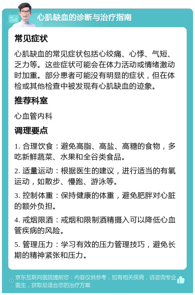 心肌缺血的诊断与治疗指南 常见症状 心肌缺血的常见症状包括心绞痛、心悸、气短、乏力等。这些症状可能会在体力活动或情绪激动时加重。部分患者可能没有明显的症状，但在体检或其他检查中被发现有心肌缺血的迹象。 推荐科室 心血管内科 调理要点 1. 合理饮食：避免高脂、高盐、高糖的食物，多吃新鲜蔬菜、水果和全谷类食品。 2. 适量运动：根据医生的建议，进行适当的有氧运动，如散步、慢跑、游泳等。 3. 控制体重：保持健康的体重，避免肥胖对心脏的额外负担。 4. 戒烟限酒：戒烟和限制酒精摄入可以降低心血管疾病的风险。 5. 管理压力：学习有效的压力管理技巧，避免长期的精神紧张和压力。