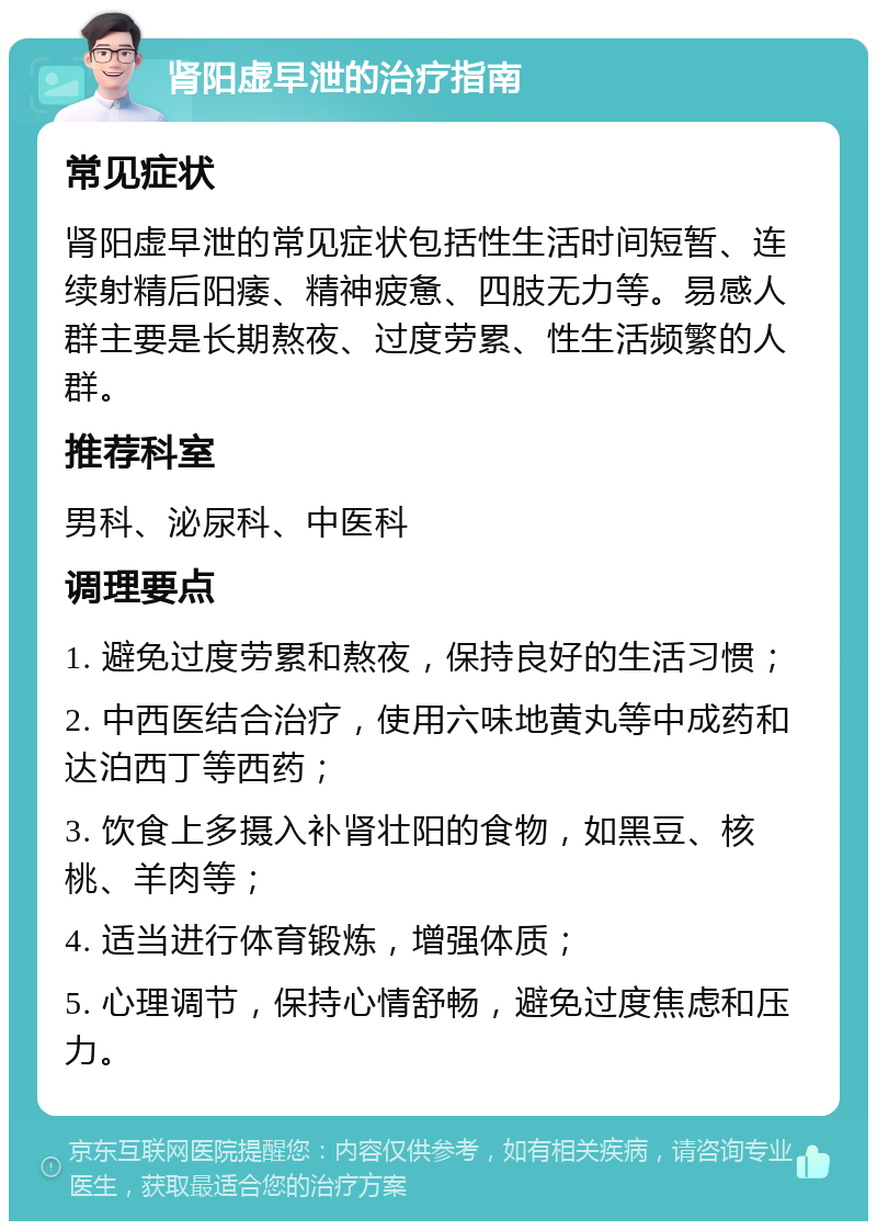 肾阳虚早泄的治疗指南 常见症状 肾阳虚早泄的常见症状包括性生活时间短暂、连续射精后阳痿、精神疲惫、四肢无力等。易感人群主要是长期熬夜、过度劳累、性生活频繁的人群。 推荐科室 男科、泌尿科、中医科 调理要点 1. 避免过度劳累和熬夜，保持良好的生活习惯； 2. 中西医结合治疗，使用六味地黄丸等中成药和达泊西丁等西药； 3. 饮食上多摄入补肾壮阳的食物，如黑豆、核桃、羊肉等； 4. 适当进行体育锻炼，增强体质； 5. 心理调节，保持心情舒畅，避免过度焦虑和压力。