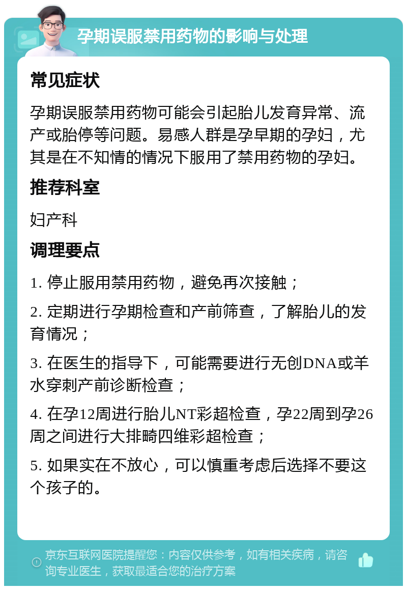 孕期误服禁用药物的影响与处理 常见症状 孕期误服禁用药物可能会引起胎儿发育异常、流产或胎停等问题。易感人群是孕早期的孕妇，尤其是在不知情的情况下服用了禁用药物的孕妇。 推荐科室 妇产科 调理要点 1. 停止服用禁用药物，避免再次接触； 2. 定期进行孕期检查和产前筛查，了解胎儿的发育情况； 3. 在医生的指导下，可能需要进行无创DNA或羊水穿刺产前诊断检查； 4. 在孕12周进行胎儿NT彩超检查，孕22周到孕26周之间进行大排畸四维彩超检查； 5. 如果实在不放心，可以慎重考虑后选择不要这个孩子的。