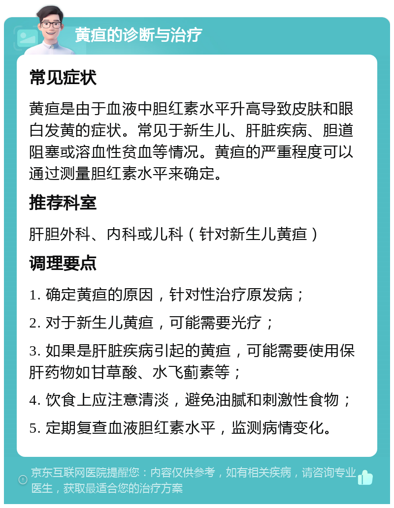 黄疸的诊断与治疗 常见症状 黄疸是由于血液中胆红素水平升高导致皮肤和眼白发黄的症状。常见于新生儿、肝脏疾病、胆道阻塞或溶血性贫血等情况。黄疸的严重程度可以通过测量胆红素水平来确定。 推荐科室 肝胆外科、内科或儿科（针对新生儿黄疸） 调理要点 1. 确定黄疸的原因，针对性治疗原发病； 2. 对于新生儿黄疸，可能需要光疗； 3. 如果是肝脏疾病引起的黄疸，可能需要使用保肝药物如甘草酸、水飞蓟素等； 4. 饮食上应注意清淡，避免油腻和刺激性食物； 5. 定期复查血液胆红素水平，监测病情变化。