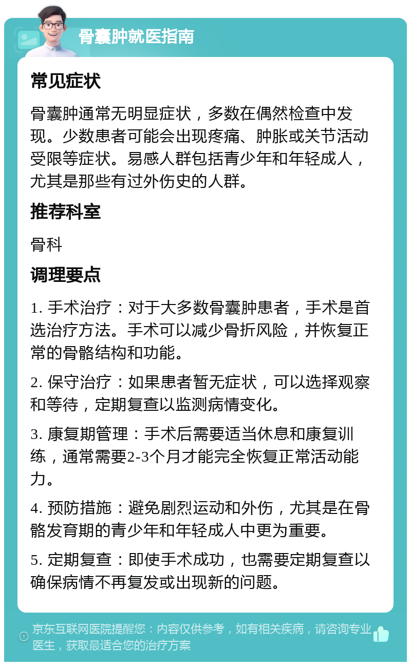 骨囊肿就医指南 常见症状 骨囊肿通常无明显症状，多数在偶然检查中发现。少数患者可能会出现疼痛、肿胀或关节活动受限等症状。易感人群包括青少年和年轻成人，尤其是那些有过外伤史的人群。 推荐科室 骨科 调理要点 1. 手术治疗：对于大多数骨囊肿患者，手术是首选治疗方法。手术可以减少骨折风险，并恢复正常的骨骼结构和功能。 2. 保守治疗：如果患者暂无症状，可以选择观察和等待，定期复查以监测病情变化。 3. 康复期管理：手术后需要适当休息和康复训练，通常需要2-3个月才能完全恢复正常活动能力。 4. 预防措施：避免剧烈运动和外伤，尤其是在骨骼发育期的青少年和年轻成人中更为重要。 5. 定期复查：即使手术成功，也需要定期复查以确保病情不再复发或出现新的问题。